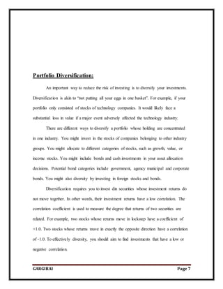 GARGIRAI Page 7
Portfolio Diversification:
An important way to reduce the risk of investing is to diversify your investments.
Diversification is akin to “not putting all your eggs in one basket”. For example, if your
portfolio only consisted of stocks of technology companies. It would likely face a
substantial loss in value if a major event adversely affected the technology industry.
There are different ways to diversify a portfolio whose holding are concentrated
in one industry. You might invest in the stocks of companies belonging to other industry
groups. You might allocate to different categories of stocks, such as growth, value, or
income stocks. You might include bonds and cash investments in your asset allocation
decisions. Potential bond categories include government, agency municipal and corporate
bonds. You might also diversity by investing in foreign stocks and bonds.
Diversification requires you to invest din securities whose investment returns do
not move together. In other words, their investment returns have a low correlation. The
correlation coefficient is used to measure the degree that returns of two securities are
related. For example, two stocks whose returns move in lockstep have a coefficient of
+1.0. Two stocks whose returns move in exactly the opposite direction have a correlation
of -1.0. To effectively diversity, you should aim to find investments that have a low or
negative correlation.
 