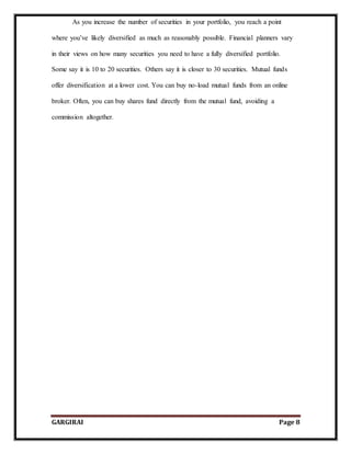 GARGIRAI Page 8
As you increase the number of securities in your portfolio, you reach a point
where you’ve likely diversified as much as reasonably possible. Financial planners vary
in their views on how many securities you need to have a fully diversified portfolio.
Some say it is 10 to 20 securities. Others say it is closer to 30 securities. Mutual funds
offer diversification at a lower cost. You can buy no-load mutual funds from an online
broker. Often, you can buy shares fund directly from the mutual fund, avoiding a
commission altogether.
 