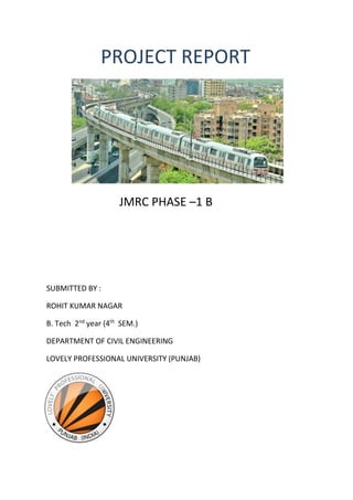 PROJECT REPORT
JMRC PHASE –1 B
SUBMITTED BY :
ROHIT KUMAR NAGAR
B. Tech 2nd
year (4th
SEM.)
DEPARTMENT OF CIVIL ENGINEERING
LOVELY PROFESSIONAL UNIVERSITY (PUNJAB)
 