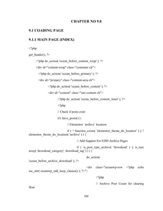 102
CHAPTER NO 9.0
9.1 COADING PAGE
9.1.1 MAIN PAGE (INDEX)
<?php
get_header(); ?>
<?php do_action( 'ocean_before_content_wrap' ); ?>
<div id="content-wrap" class="container clr">
<?php do_action( 'ocean_before_primary' ); ?>
<div id="primary" class="content-area clr">
<?php do_action( 'ocean_before_content' ); ?>
<div id="content" class="site-content clr">
<?php do_action( 'ocean_before_content_inner' ); ?>
<?php
// Check if posts exist
if ( have_posts() ) :
// Elementor `archive` location
if ( ! function_exists( 'elementor_theme_do_location' ) || !
elementor_theme_do_location( 'archive' ) ) {
// Add Support For EDD Archive Pages
if ( is_post_type_archive( 'download' ) || is_tax(
array( 'download_category', 'download_tag' ) ) ) {
do_action(
'ocean_before_archive_download' ); ?>
<div class="oceanwp-row <?php echo
esc_attr( oceanwp_edd_loop_classes() ); ?>">
<?php
// Archive Post Count for clearing
float
 