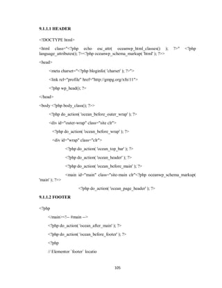 105
9.1.1.1 HEADER
<!DOCTYPE html>
<html class="<?php echo esc_attr( oceanwp_html_classes() ); ?>" <?php
language_attributes(); ?><?php oceanwp_schema_markup( 'html' ); ?>>
<head>
<meta charset="<?php bloginfo( 'charset' ); ?>">
<link rel="profile" href="http://gmpg.org/xfn/11">
<?php wp_head(); ?>
</head>
<body <?php body_class(); ?>>
<?php do_action( 'ocean_before_outer_wrap' ); ?>
<div id="outer-wrap" class="site clr">
<?php do_action( 'ocean_before_wrap' ); ?>
<div id="wrap" class="clr">
<?php do_action( 'ocean_top_bar' ); ?>
<?php do_action( 'ocean_header' ); ?>
<?php do_action( 'ocean_before_main' ); ?>
<main id="main" class="site-main clr"<?php oceanwp_schema_markup(
'main' ); ?>>
<?php do_action( 'ocean_page_header' ); ?>
9.1.1.2 FOOTER
<?php
</main><!-- #main -->
<?php do_action( 'ocean_after_main' ); ?>
<?php do_action( 'ocean_before_footer' ); ?>
<?php
// Elementor `footer` locatio
 