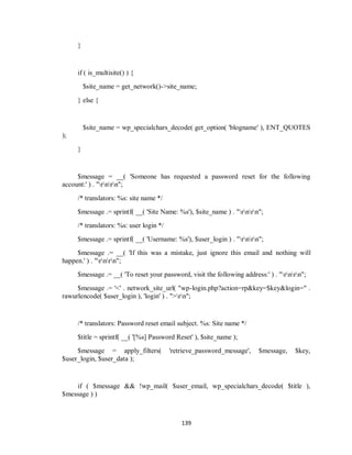 139
}
if ( is_multisite() ) {
$site_name = get_network()->site_name;
} else {
$site_name = wp_specialchars_decode( get_option( 'blogname' ), ENT_QUOTES
);
}
$message = __( 'Someone has requested a password reset for the following
account:' ) . "rnrn";
/* translators: %s: site name */
$message .= sprintf( __( 'Site Name: %s'), $site_name ) . "rnrn";
/* translators: %s: user login */
$message .= sprintf( __( 'Username: %s'), $user_login ) . "rnrn";
$message .= __( 'If this was a mistake, just ignore this email and nothing will
happen.' ) . "rnrn";
$message .= __( 'To reset your password, visit the following address:' ) . "rnrn";
$message .= '<' . network_site_url( "wp-login.php?action=rp&key=$key&login=" .
rawurlencode( $user_login ), 'login' ) . ">rn";
/* translators: Password reset email subject. %s: Site name */
$title = sprintf( __( '[%s] Password Reset' ), $site_name );
$message = apply_filters( 'retrieve_password_message', $message, $key,
$user_login, $user_data );
if ( $message && !wp_mail( $user_email, wp_specialchars_decode( $title ),
$message ) )
 