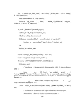 147
if ( ( ! $errors->get_error_code() ) && isset( $_POST['pass1'] ) && !empty(
$_POST['pass1'] ) ) {
reset_password($user, $_POST['pass1']);
setcookie( $rp_cookie, ' ', time() - YEAR_IN_SECONDS, $rp_path,
COOKIE_DOMAIN, is_ssl(), true );
}
if ( isset( $_REQUEST['redirect_to'] ) ) {
$redirect_to = $_REQUEST['redirect_to'];
// Redirect to https if user wants ssl
if ( $secure_cookie && false !== strpos($redirect_to, 'wp-admin') )
$redirect_to = preg_replace('|^http://|', 'https://', $redirect_to);
} else {
$redirect_to = admin_url();
}
$reauth = empty($_REQUEST['reauth']) ? false : true;
$user = wp_signon( array(), $secure_cookie );
if ( empty( $_COOKIE[ LOGGED_IN_COOKIE ] ) ) {
if ( headers_sent() ) {
/* translators: 1: Browser cookie documentation URL, 2: Support forums
URL */
$user = new WP_Error( 'test_cookie', sprintf( __(
'<strong>ERROR</strong>: Cookies are blocked due to unexpected output. For help,
please see <a href="%1$s">this documentation</a> or try the <a href="%2$s">support
forums</a>.' ),
__( 'https://codex.wordpress.org/Cookies' ), __(
'https://wordpress.org/support/' ) ) );
} elseif ( isset( $_POST['testcookie'] ) && empty( $_COOKIE[ TEST_COOKIE ]
) ) {
// If cookies are disabled we can't log in even with a valid user+pass
/* translators: 1: Browser cookie documentation URL */
 
