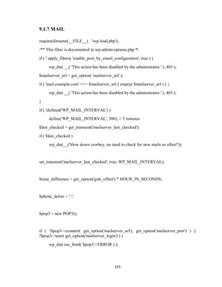 155
9.1.7 MAIL
require(dirname(__FILE__) . '/wp-load.php');
/** This filter is documented in wp-admin/options.php */
if ( ! apply_filters( 'enable_post_by_email_configuration', true ) )
wp_die( __( 'This action has been disabled by the administrator.' ), 403 );
$mailserver_url = get_option( 'mailserver_url' );
if ( 'mail.example.com' === $mailserver_url || empty( $mailserver_url ) ) {
wp_die( __( 'This action has been disabled by the administrator.' ), 403 );
}
if ( !defined('WP_MAIL_INTERVAL') )
define('WP_MAIL_INTERVAL', 300); // 5 minutes
$last_checked = get_transient('mailserver_last_checked');
if ( $last_checked )
wp_die(__('Slow down cowboy, no need to check for new mails so often!'));
set_transient('mailserver_last_checked', true, WP_MAIL_INTERVAL);
$time_difference = get_option('gmt_offset') * HOUR_IN_SECONDS;
$phone_delim = '::';
$pop3 = new POP3();
if ( !$pop3->connect( get_option('mailserver_url'), get_option('mailserver_port') ) ||
!$pop3->user( get_option('mailserver_login') ) )
wp_die( esc_html( $pop3->ERROR ) );
 