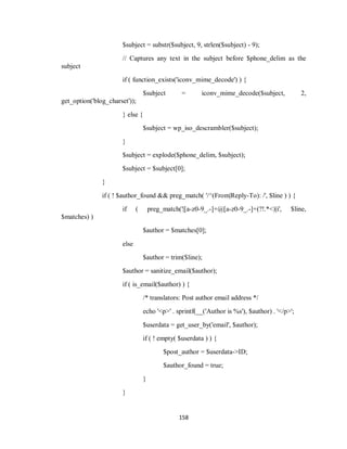 158
$subject = substr($subject, 9, strlen($subject) - 9);
// Captures any text in the subject before $phone_delim as the
subject
if ( function_exists('iconv_mime_decode') ) {
$subject = iconv_mime_decode($subject, 2,
get_option('blog_charset'));
} else {
$subject = wp_iso_descrambler($subject);
}
$subject = explode($phone_delim, $subject);
$subject = $subject[0];
}
if ( ! $author_found && preg_match( '/^(From|Reply-To): /', $line ) ) {
if ( preg_match('|[a-z0-9_.-]+@[a-z0-9_.-]+(?!.*<)|i', $line,
$matches) )
$author = $matches[0];
else
$author = trim($line);
$author = sanitize_email($author);
if ( is_email($author) ) {
/* translators: Post author email address */
echo '<p>' . sprintf(__('Author is %s'), $author) . '</p>';
$userdata = get_user_by('email', $author);
if ( ! empty( $userdata ) ) {
$post_author = $userdata->ID;
$author_found = true;
}
}
 