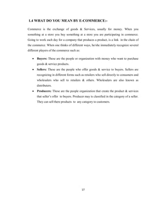17
1.4 WHAT DO YOU MEAN BY E-COMMERCE:-
Commerce is the exchange of goods & Services, usually for money. When you
something at a store you buy something at a store you are participating in commerce.
Going to work each day for a company that produces a product, is a link in the chain of
the commerce. When one thinks of different ways, he/she immediately recognize several
different players of the commerce such as:
 Buyers: These are the people or organization with money who want to purchase
goods & service products.
 Sellers: These are the people who offer goods & service to buyers. Sellers are
recognizing in different forms such as retailers who sell directly to consumers and
wholesalers who sell to retailers & others. Wholesalers are also known as
distributers.
 Producers: These are the people organization that create the product & services
that seller‘s offer to buyers. Producer may is classified in the category of a seller.
They can sell there products to any category to customers.
 