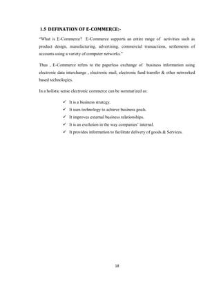 18
1.5 DEFINATION OF E-COMMERCE:-
―What is E-Commerce? E-Commerce supports an entire range of activities such as
product design, manufacturing, advertising, commercial transactions, settlements of
accounts using a variety of computer networks.‖
Thus , E-Commerce refers to the paperless exchange of business information using
electronic data interchange , electronic mail, electronic fund transfer & other networked
based technologies.
In a holistic sense electronic commerce can be summarized as:
 It is a business strategy.
 It uses technology to achieve business goals.
 It improves external business relationships.
 It is an evolution in the way companies‘ internal.
 It provides information to facilitate delivery of goods & Services.
 