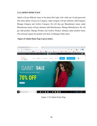 48
3.2.2.ADMIN HOME PAGE
Admin will get different menu in his panel after login with valid user id and password.
The menu admin will get are Category, under category will get submenu Add Category,
Manage Category and Archive Category. He will also get Manufacturer menu, under
Manufacturer menu will get submenu Add Manufacturer, Manage Manufacturer. He will
get Add product, Manage Product and Archive Product submenu under product menu.
The customer request for product will show on Manager Order menu.
Figure of Admin Home Page is given below:
Figure: 3.10 Admin Home Page
 