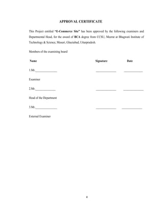 4
APPROVAL CERTIFICATE
This Project entitled “E-Commerce Site” has been approved by the following examiners and
Departmental Head, for the award of BCA degree from CCSU, Meerut at Bhagwati Institute of
Technology & Science, Masuri, Ghaziabad, Uttarpradesh.
Members of the examining board
Name Signature Date
1.Mr._______________ ______________ _____________
Examiner
2.Mr.______________ ______________ ______________
Head of the Department
3.Mr._______________ ______________ ______________
External Examiner
 