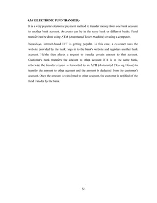 72
4.3.6EELECTRONICFUNDTRANSFER;-
It is a very popular electronic payment method to transfer money from one bank account
to another bank account. Accounts can be in the same bank or different banks. Fund
transfer can be done using ATM (Automated Teller Machine) or using a computer.
Nowadays, internet-based EFT is getting popular. In this case, a customer uses the
website provided by the bank, logs in to the bank's website and registers another bank
account. He/she then places a request to transfer certain amount to that account.
Customer's bank transfers the amount to other account if it is in the same bank,
otherwise the transfer request is forwarded to an ACH (Automated Clearing House) to
transfer the amount to other account and the amount is deducted from the customer's
account. Once the amount is transferred to other account, the customer is notified of the
fund transfer by the bank.
 