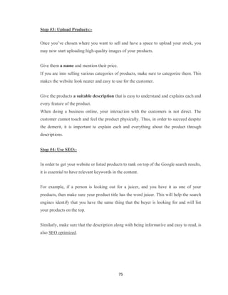 75
Step #3: Upload Products:-
Once you‘ve chosen where you want to sell and have a space to upload your stock, you
may now start uploading high-quality images of your products.
Give them a name and mention their price.
If you are into selling various categories of products, make sure to categorize them. This
makes the website look neater and easy to use for the customer.
Give the products a suitable description that is easy to understand and explains each and
every feature of the product.
When doing a business online, your interaction with the customers is not direct. The
customer cannot touch and feel the product physically. Thus, in order to succeed despite
the demerit, it is important to explain each and everything about the product through
descriptions.
Step #4: Use SEO:-
In order to get your website or listed products to rank on top of the Google search results,
it is essential to have relevant keywords in the content.
For example, if a person is looking out for a juicer, and you have it as one of your
products, then make sure your product title has the word juicer. This will help the search
engines identify that you have the same thing that the buyer is looking for and will list
your products on the top.
Similarly, make sure that the description along with being informative and easy to read, is
also SEO optimized.
 
