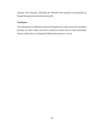 84
Adorned with technology, alleviating the difficulties that customers can potentially go
through during checkouts has become possible.
Conclusion:-
The technological revitalizations discussed throughout this article sum up the capabilities
that they can realize. Many successful e-commerce ventures invest in these technologies
because it helps them to strategically heighten their businesses‘ success.
 
