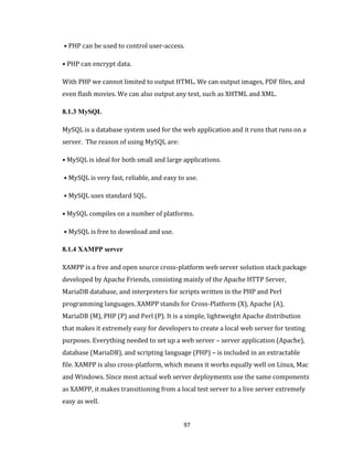 97
• PHP can be used to control user-access.
• PHP can encrypt data.
With PHP we cannot limited to output HTML. We can output images, PDF files, and
even flash movies. We can also output any text, such as XHTML and XML.
8.1.3 MySQL
MySQL is a database system used for the web application and it runs that runs on a
server. The reason of using MySQL are:
• MySQL is ideal for both small and large applications.
• MySQL is very fast, reliable, and easy to use.
• MySQL uses standard SQL.
• MySQL compiles on a number of platforms.
• MySQL is free to download and use.
8.1.4 XAMPP server
XAMPP is a free and open source cross-platform web server solution stack package
developed by Apache Friends, consisting mainly of the Apache HTTP Server,
MariaDB database, and interpreters for scripts written in the PHP and Perl
programming languages. XAMPP stands for Cross-Platform (X), Apache (A),
MariaDB (M), PHP (P) and Perl (P). It is a simple, lightweight Apache distribution
that makes it extremely easy for developers to create a local web server for testing
purposes. Everything needed to set up a web server – server application (Apache),
database (MariaDB), and scripting language (PHP) – is included in an extractable
file. XAMPP is also cross-platform, which means it works equally well on Linux, Mac
and Windows. Since most actual web server deployments use the same components
as XAMPP, it makes transitioning from a local test server to a live server extremely
easy as well.
 