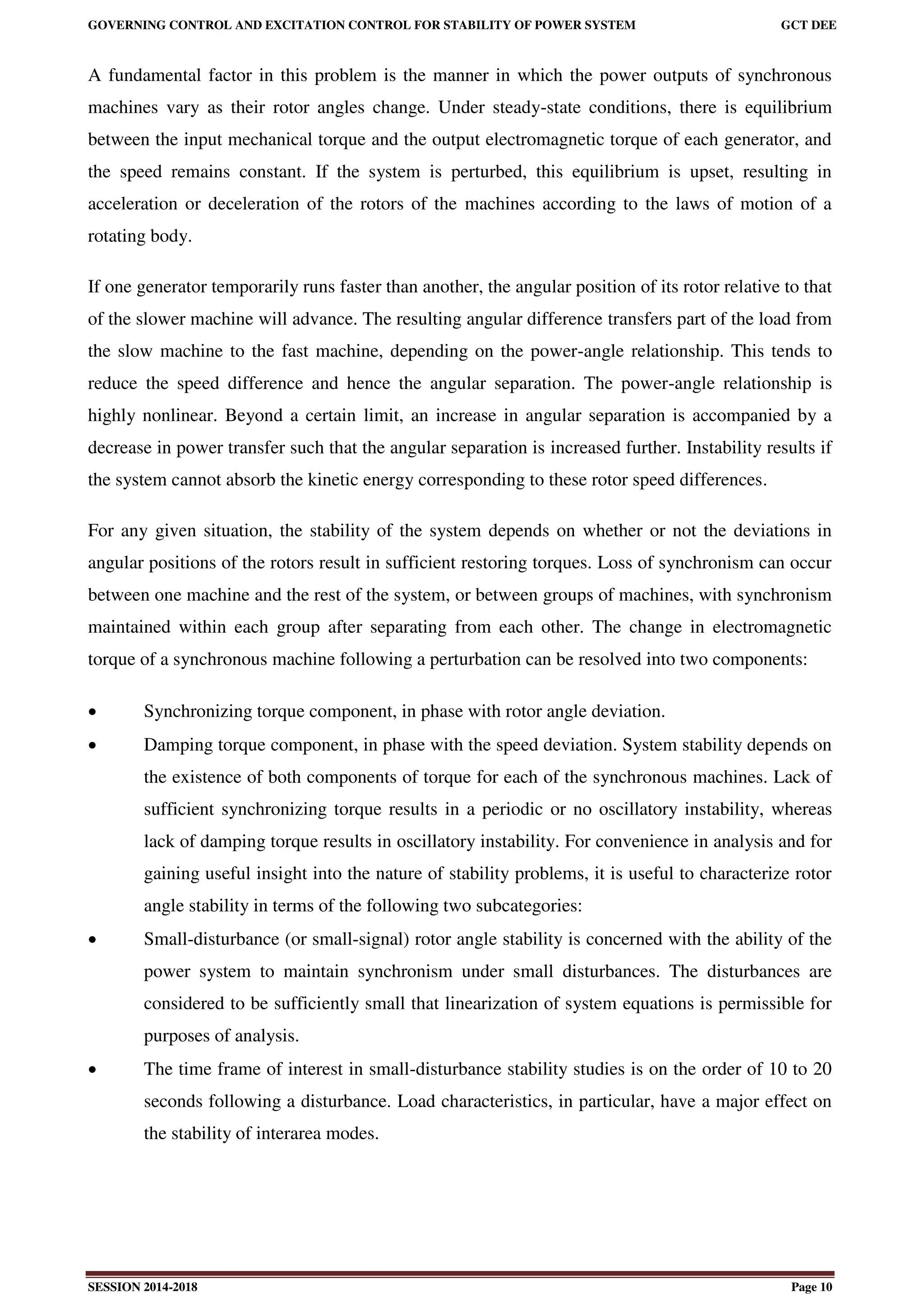 GOVERNING CONTROL AND EXCITATION CONTROL FOR STABILITY OF POWER SYSTEM GCT DEE
SESSION 2014-2018 Page 10
A fundamental factor in this problem is the manner in which the power outputs of synchronous
machines vary as their rotor angles change. Under steady-state conditions, there is equilibrium
between the input mechanical torque and the output electromagnetic torque of each generator, and
the speed remains constant. If the system is perturbed, this equilibrium is upset, resulting in
acceleration or deceleration of the rotors of the machines according to the laws of motion of a
rotating body.
If one generator temporarily runs faster than another, the angular position of its rotor relative to that
of the slower machine will advance. The resulting angular difference transfers part of the load from
the slow machine to the fast machine, depending on the power-angle relationship. This tends to
reduce the speed difference and hence the angular separation. The power-angle relationship is
highly nonlinear. Beyond a certain limit, an increase in angular separation is accompanied by a
decrease in power transfer such that the angular separation is increased further. Instability results if
the system cannot absorb the kinetic energy corresponding to these rotor speed differences.
For any given situation, the stability of the system depends on whether or not the deviations in
angular positions of the rotors result in sufficient restoring torques. Loss of synchronism can occur
between one machine and the rest of the system, or between groups of machines, with synchronism
maintained within each group after separating from each other. The change in electromagnetic
torque of a synchronous machine following a perturbation can be resolved into two components:
 Synchronizing torque component, in phase with rotor angle deviation.
 Damping torque component, in phase with the speed deviation. System stability depends on
the existence of both components of torque for each of the synchronous machines. Lack of
sufficient synchronizing torque results in a periodic or no oscillatory instability, whereas
lack of damping torque results in oscillatory instability. For convenience in analysis and for
gaining useful insight into the nature of stability problems, it is useful to characterize rotor
angle stability in terms of the following two subcategories:
 Small-disturbance (or small-signal) rotor angle stability is concerned with the ability of the
power system to maintain synchronism under small disturbances. The disturbances are
considered to be sufficiently small that linearization of system equations is permissible for
purposes of analysis.
 The time frame of interest in small-disturbance stability studies is on the order of 10 to 20
seconds following a disturbance. Load characteristics, in particular, have a major effect on
the stability of interarea modes.
 