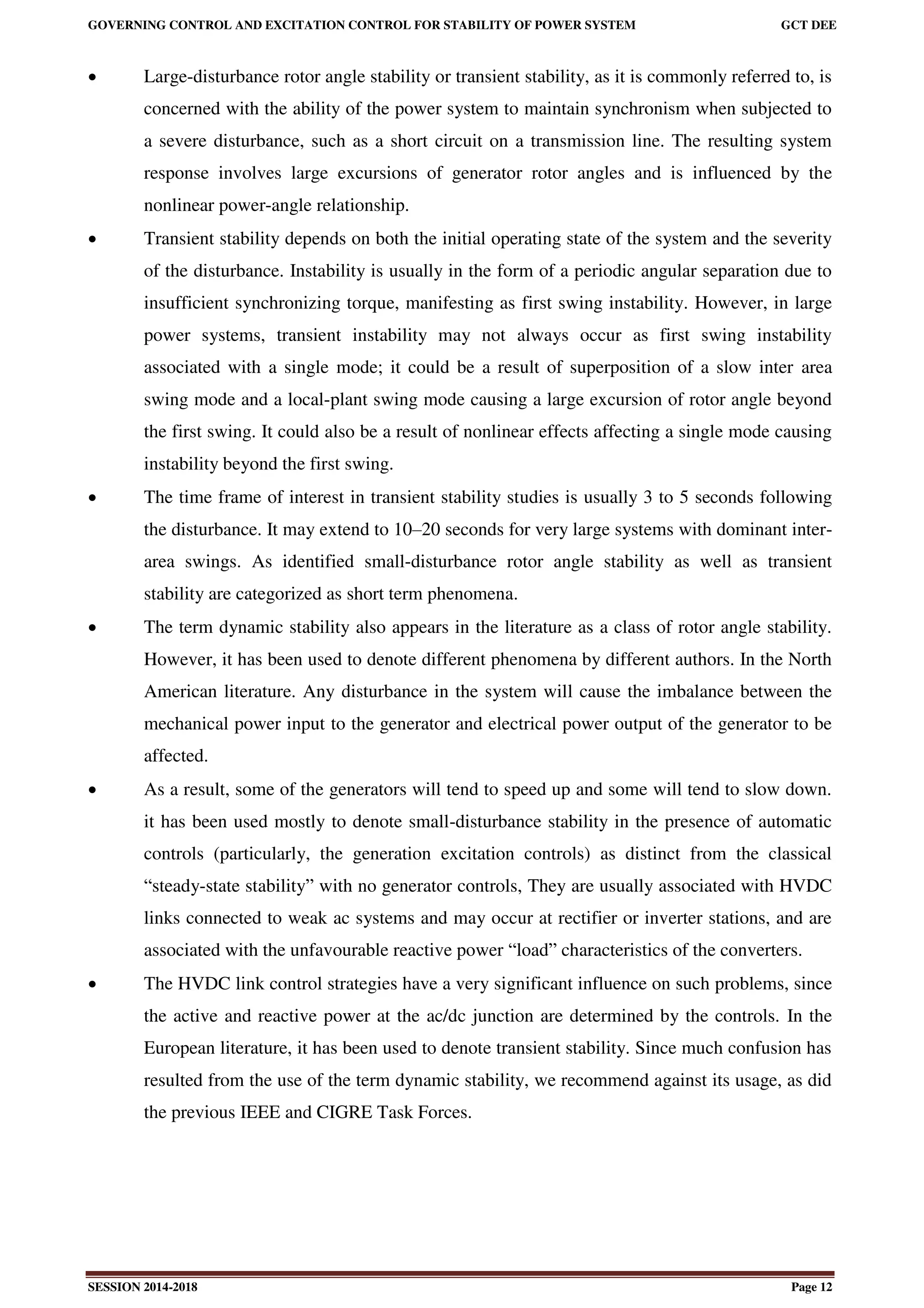GOVERNING CONTROL AND EXCITATION CONTROL FOR STABILITY OF POWER SYSTEM GCT DEE
SESSION 2014-2018 Page 12
 Large-disturbance rotor angle stability or transient stability, as it is commonly referred to, is
concerned with the ability of the power system to maintain synchronism when subjected to
a severe disturbance, such as a short circuit on a transmission line. The resulting system
response involves large excursions of generator rotor angles and is influenced by the
nonlinear power-angle relationship.
 Transient stability depends on both the initial operating state of the system and the severity
of the disturbance. Instability is usually in the form of a periodic angular separation due to
insufficient synchronizing torque, manifesting as first swing instability. However, in large
power systems, transient instability may not always occur as first swing instability
associated with a single mode; it could be a result of superposition of a slow inter area
swing mode and a local-plant swing mode causing a large excursion of rotor angle beyond
the first swing. It could also be a result of nonlinear effects affecting a single mode causing
instability beyond the first swing.
 The time frame of interest in transient stability studies is usually 3 to 5 seconds following
the disturbance. It may extend to 10–20 seconds for very large systems with dominant inter-
area swings. As identified small-disturbance rotor angle stability as well as transient
stability are categorized as short term phenomena.
 The term dynamic stability also appears in the literature as a class of rotor angle stability.
However, it has been used to denote different phenomena by different authors. In the North
American literature. Any disturbance in the system will cause the imbalance between the
mechanical power input to the generator and electrical power output of the generator to be
affected.
 As a result, some of the generators will tend to speed up and some will tend to slow down.
it has been used mostly to denote small-disturbance stability in the presence of automatic
controls (particularly, the generation excitation controls) as distinct from the classical
“steady-state stability” with no generator controls, They are usually associated with HVDC
links connected to weak ac systems and may occur at rectifier or inverter stations, and are
associated with the unfavourable reactive power “load” characteristics of the converters.
 The HVDC link control strategies have a very significant influence on such problems, since
the active and reactive power at the ac/dc junction are determined by the controls. In the
European literature, it has been used to denote transient stability. Since much confusion has
resulted from the use of the term dynamic stability, we recommend against its usage, as did
the previous IEEE and CIGRE Task Forces.
 