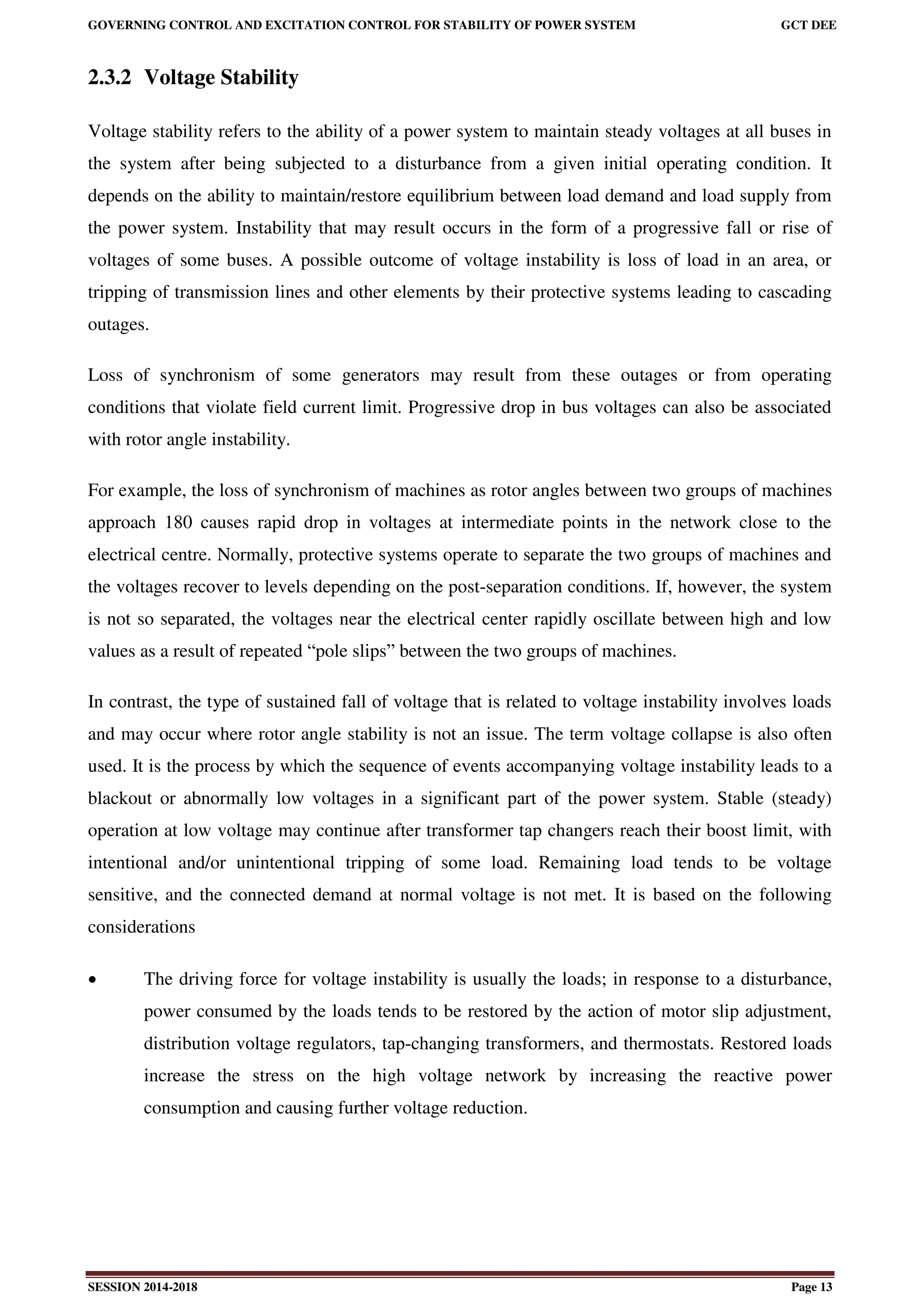 GOVERNING CONTROL AND EXCITATION CONTROL FOR STABILITY OF POWER SYSTEM GCT DEE
SESSION 2014-2018 Page 13
2.3.2 Voltage Stability
Voltage stability refers to the ability of a power system to maintain steady voltages at all buses in
the system after being subjected to a disturbance from a given initial operating condition. It
depends on the ability to maintain/restore equilibrium between load demand and load supply from
the power system. Instability that may result occurs in the form of a progressive fall or rise of
voltages of some buses. A possible outcome of voltage instability is loss of load in an area, or
tripping of transmission lines and other elements by their protective systems leading to cascading
outages.
Loss of synchronism of some generators may result from these outages or from operating
conditions that violate field current limit. Progressive drop in bus voltages can also be associated
with rotor angle instability.
For example, the loss of synchronism of machines as rotor angles between two groups of machines
approach 180 causes rapid drop in voltages at intermediate points in the network close to the
electrical centre. Normally, protective systems operate to separate the two groups of machines and
the voltages recover to levels depending on the post-separation conditions. If, however, the system
is not so separated, the voltages near the electrical center rapidly oscillate between high and low
values as a result of repeated “pole slips” between the two groups of machines.
In contrast, the type of sustained fall of voltage that is related to voltage instability involves loads
and may occur where rotor angle stability is not an issue. The term voltage collapse is also often
used. It is the process by which the sequence of events accompanying voltage instability leads to a
blackout or abnormally low voltages in a significant part of the power system. Stable (steady)
operation at low voltage may continue after transformer tap changers reach their boost limit, with
intentional and/or unintentional tripping of some load. Remaining load tends to be voltage
sensitive, and the connected demand at normal voltage is not met. It is based on the following
considerations
 The driving force for voltage instability is usually the loads; in response to a disturbance,
power consumed by the loads tends to be restored by the action of motor slip adjustment,
distribution voltage regulators, tap-changing transformers, and thermostats. Restored loads
increase the stress on the high voltage network by increasing the reactive power
consumption and causing further voltage reduction.
 