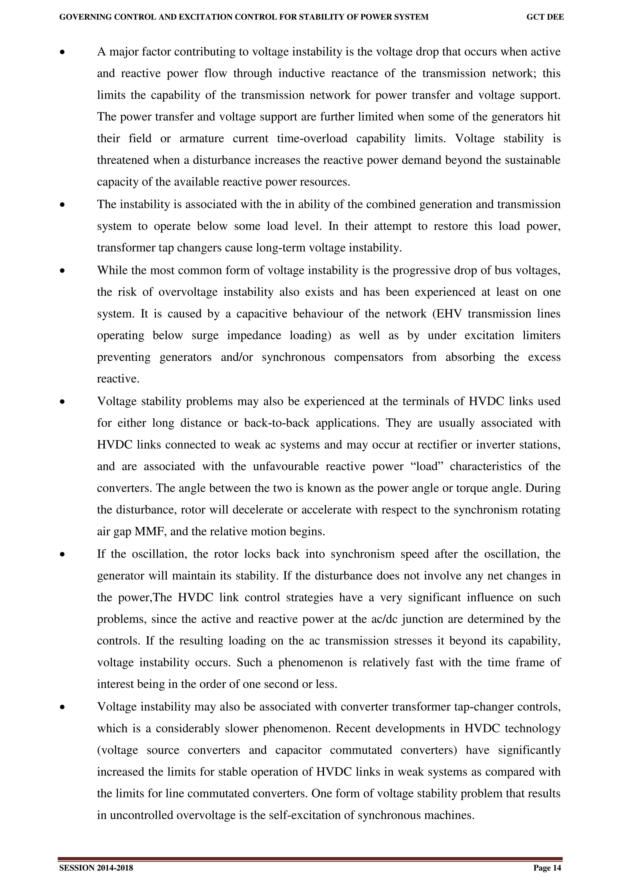 GOVERNING CONTROL AND EXCITATION CONTROL FOR STABILITY OF POWER SYSTEM GCT DEE
SESSION 2014-2018 Page 14
 A major factor contributing to voltage instability is the voltage drop that occurs when active
and reactive power flow through inductive reactance of the transmission network; this
limits the capability of the transmission network for power transfer and voltage support.
The power transfer and voltage support are further limited when some of the generators hit
their field or armature current time-overload capability limits. Voltage stability is
threatened when a disturbance increases the reactive power demand beyond the sustainable
capacity of the available reactive power resources.
 The instability is associated with the in ability of the combined generation and transmission
system to operate below some load level. In their attempt to restore this load power,
transformer tap changers cause long-term voltage instability.
 While the most common form of voltage instability is the progressive drop of bus voltages,
the risk of overvoltage instability also exists and has been experienced at least on one
system. It is caused by a capacitive behaviour of the network (EHV transmission lines
operating below surge impedance loading) as well as by under excitation limiters
preventing generators and/or synchronous compensators from absorbing the excess
reactive.
 Voltage stability problems may also be experienced at the terminals of HVDC links used
for either long distance or back-to-back applications. They are usually associated with
HVDC links connected to weak ac systems and may occur at rectifier or inverter stations,
and are associated with the unfavourable reactive power “load” characteristics of the
converters. The angle between the two is known as the power angle or torque angle. During
the disturbance, rotor will decelerate or accelerate with respect to the synchronism rotating
air gap MMF, and the relative motion begins.
 If the oscillation, the rotor locks back into synchronism speed after the oscillation, the
generator will maintain its stability. If the disturbance does not involve any net changes in
the power,The HVDC link control strategies have a very significant influence on such
problems, since the active and reactive power at the ac/dc junction are determined by the
controls. If the resulting loading on the ac transmission stresses it beyond its capability,
voltage instability occurs. Such a phenomenon is relatively fast with the time frame of
interest being in the order of one second or less.
 Voltage instability may also be associated with converter transformer tap-changer controls,
which is a considerably slower phenomenon. Recent developments in HVDC technology
(voltage source converters and capacitor commutated converters) have significantly
increased the limits for stable operation of HVDC links in weak systems as compared with
the limits for line commutated converters. One form of voltage stability problem that results
in uncontrolled overvoltage is the self-excitation of synchronous machines.
 