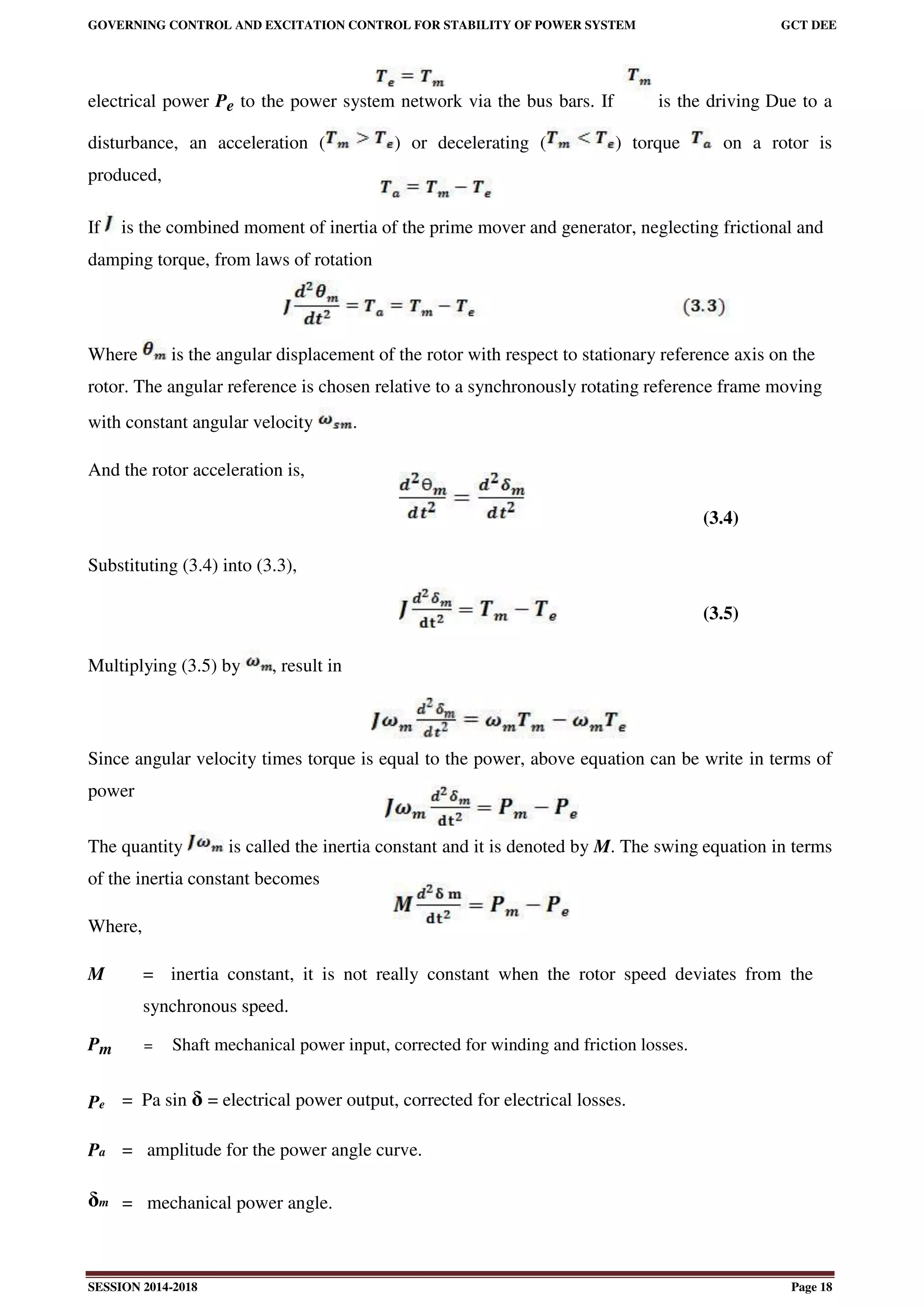 GOVERNING CONTROL AND EXCITATION CONTROL FOR STABILITY OF POWER SYSTEM GCT DEE
SESSION 2014-2018 Page 18
electrical power Pe to the power system network via the bus bars. If z is the driving Due to a
disturbance, an acceleration ( ) or decelerating ( ) torque on a rotor is
produced,
If is the combined moment of inertia of the prime mover and generator, neglecting frictional and
damping torque, from laws of rotation
Where is the angular displacement of the rotor with respect to stationary reference axis on the
rotor. The angular reference is chosen relative to a synchronously rotating reference frame moving
with constant angular velocity .
And the rotor acceleration is,
(3.4)
Substituting (3.4) into (3.3),
(3.5)
Multiplying (3.5) by , result in
Since angular velocity times torque is equal to the power, above equation can be write in terms of
power
The quantity is called the inertia constant and it is denoted by M. The swing equation in terms
of the inertia constant becomes
Where,
M = inertia constant, it is not really constant when the rotor speed deviates from the
synchronous speed.
Pm = Shaft mechanical power input, corrected for winding and friction losses.
Pe = Pa sin δ = electrical power output, corrected for electrical losses.
Pa = amplitude for the power angle curve.
δm = mechanical power angle.
 