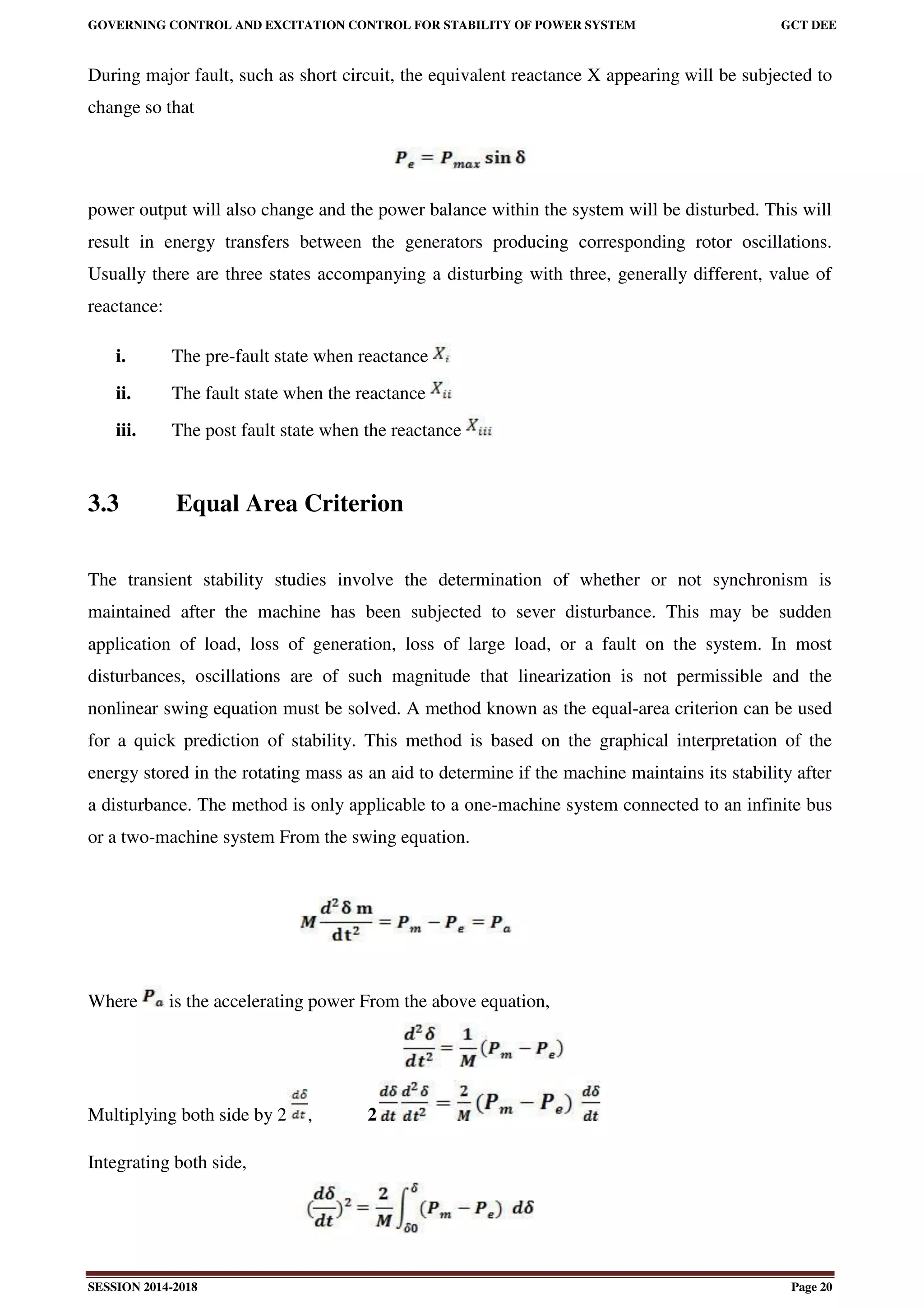 GOVERNING CONTROL AND EXCITATION CONTROL FOR STABILITY OF POWER SYSTEM GCT DEE
SESSION 2014-2018 Page 20
During major fault, such as short circuit, the equivalent reactance X appearing will be subjected to
change so that
power output will also change and the power balance within the system will be disturbed. This will
result in energy transfers between the generators producing corresponding rotor oscillations.
Usually there are three states accompanying a disturbing with three, generally different, value of
reactance:
i. The pre-fault state when reactance
ii. The fault state when the reactance
iii. The post fault state when the reactance
3.3 Equal Area Criterion
The transient stability studies involve the determination of whether or not synchronism is
maintained after the machine has been subjected to sever disturbance. This may be sudden
application of load, loss of generation, loss of large load, or a fault on the system. In most
disturbances, oscillations are of such magnitude that linearization is not permissible and the
nonlinear swing equation must be solved. A method known as the equal-area criterion can be used
for a quick prediction of stability. This method is based on the graphical interpretation of the
energy stored in the rotating mass as an aid to determine if the machine maintains its stability after
a disturbance. The method is only applicable to a one-machine system connected to an infinite bus
or a two-machine system From the swing equation.
Where is the accelerating power From the above equation,
Multiplying both side by 2 , 2
Integrating both side,
 