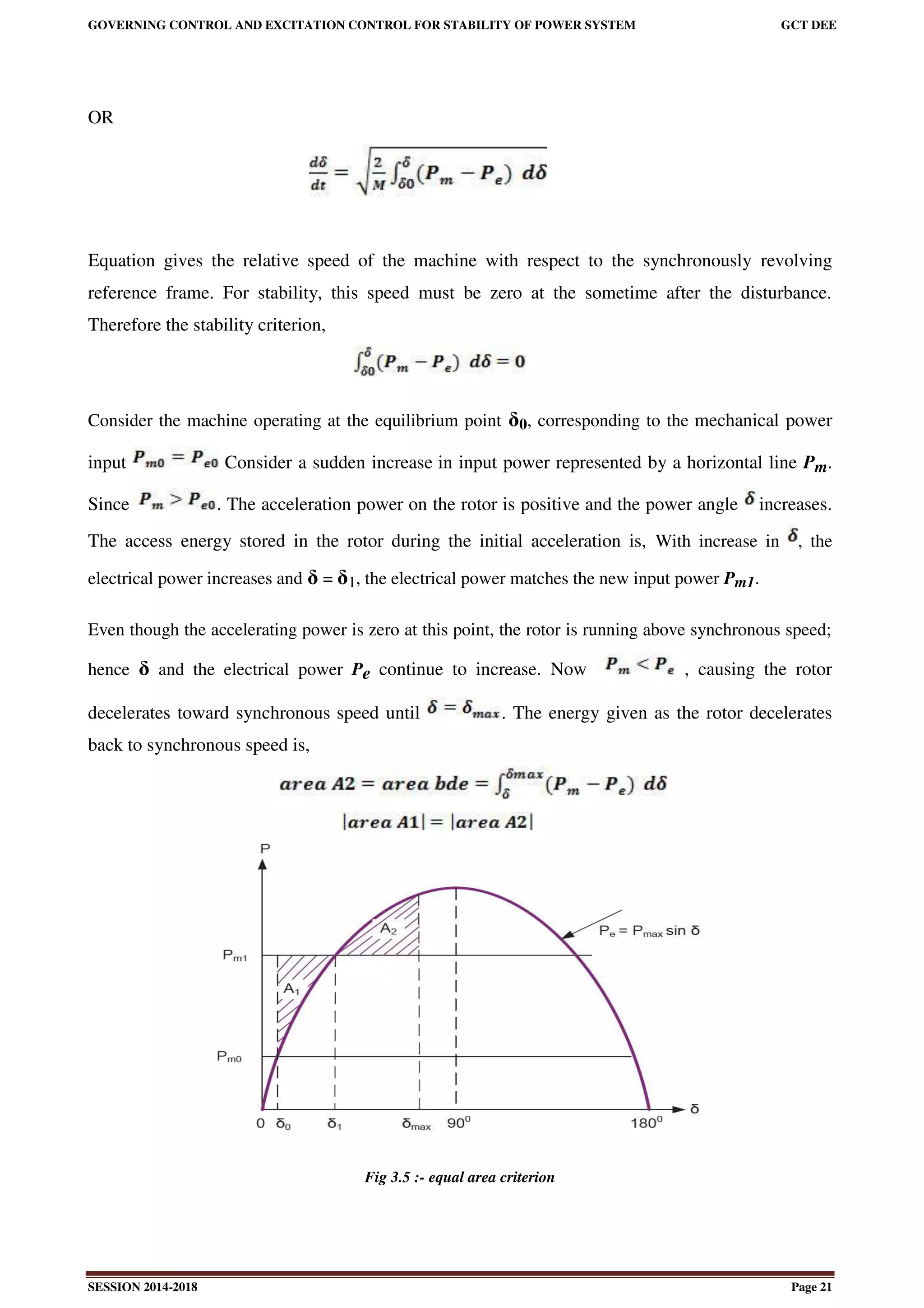GOVERNING CONTROL AND EXCITATION CONTROL FOR STABILITY OF POWER SYSTEM GCT DEE
SESSION 2014-2018 Page 21
OR
Equation gives the relative speed of the machine with respect to the synchronously revolving
reference frame. For stability, this speed must be zero at the sometime after the disturbance.
Therefore the stability criterion,
Consider the machine operating at the equilibrium point δ0, corresponding to the mechanical power
input Consider a sudden increase in input power represented by a horizontal line Pm.
Since . The acceleration power on the rotor is positive and the power angle increases.
The access energy stored in the rotor during the initial acceleration is, With increase in , the
electrical power increases and δ = δ1, the electrical power matches the new input power Pm1.
Even though the accelerating power is zero at this point, the rotor is running above synchronous speed;
hence δ and the electrical power Pe continue to increase. Now , causing the rotor
decelerates toward synchronous speed until . The energy given as the rotor decelerates
back to synchronous speed is,
Fig 3.5 :- equal area criterion
 
