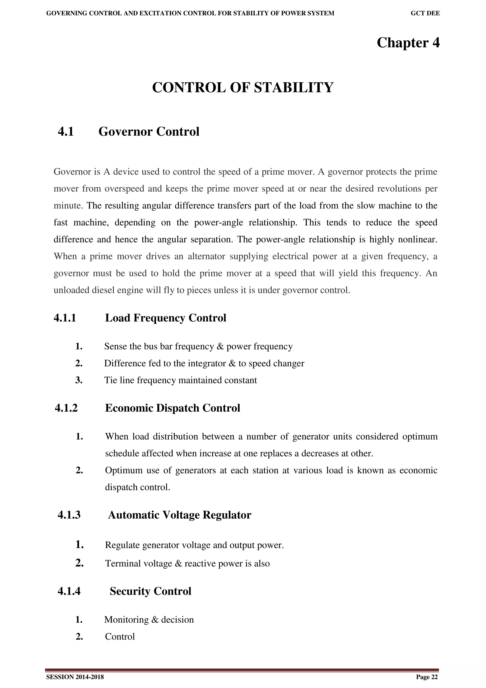 GOVERNING CONTROL AND EXCITATION CONTROL FOR STABILITY OF POWER SYSTEM GCT DEE
SESSION 2014-2018 Page 22
Chapter 4
CONTROL OF STABILITY
4.1 Governor Control
Governor is A device used to control the speed of a prime mover. A governor protects the prime
mover from overspeed and keeps the prime mover speed at or near the desired revolutions per
minute. The resulting angular difference transfers part of the load from the slow machine to the
fast machine, depending on the power-angle relationship. This tends to reduce the speed
difference and hence the angular separation. The power-angle relationship is highly nonlinear.
When a prime mover drives an alternator supplying electrical power at a given frequency, a
governor must be used to hold the prime mover at a speed that will yield this frequency. An
unloaded diesel engine will fly to pieces unless it is under governor control.
4.1.1 Load Frequency Control
1. Sense the bus bar frequency & power frequency
2. Difference fed to the integrator & to speed changer
3. Tie line frequency maintained constant
4.1.2 Economic Dispatch Control
1. When load distribution between a number of generator units considered optimum
schedule affected when increase at one replaces a decreases at other.
2. Optimum use of generators at each station at various load is known as economic
dispatch control.
4.1.3 Automatic Voltage Regulator
1. Regulate generator voltage and output power.
2. Terminal voltage & reactive power is also
4.1.4 Security Control
1. Monitoring & decision
2. Control
 