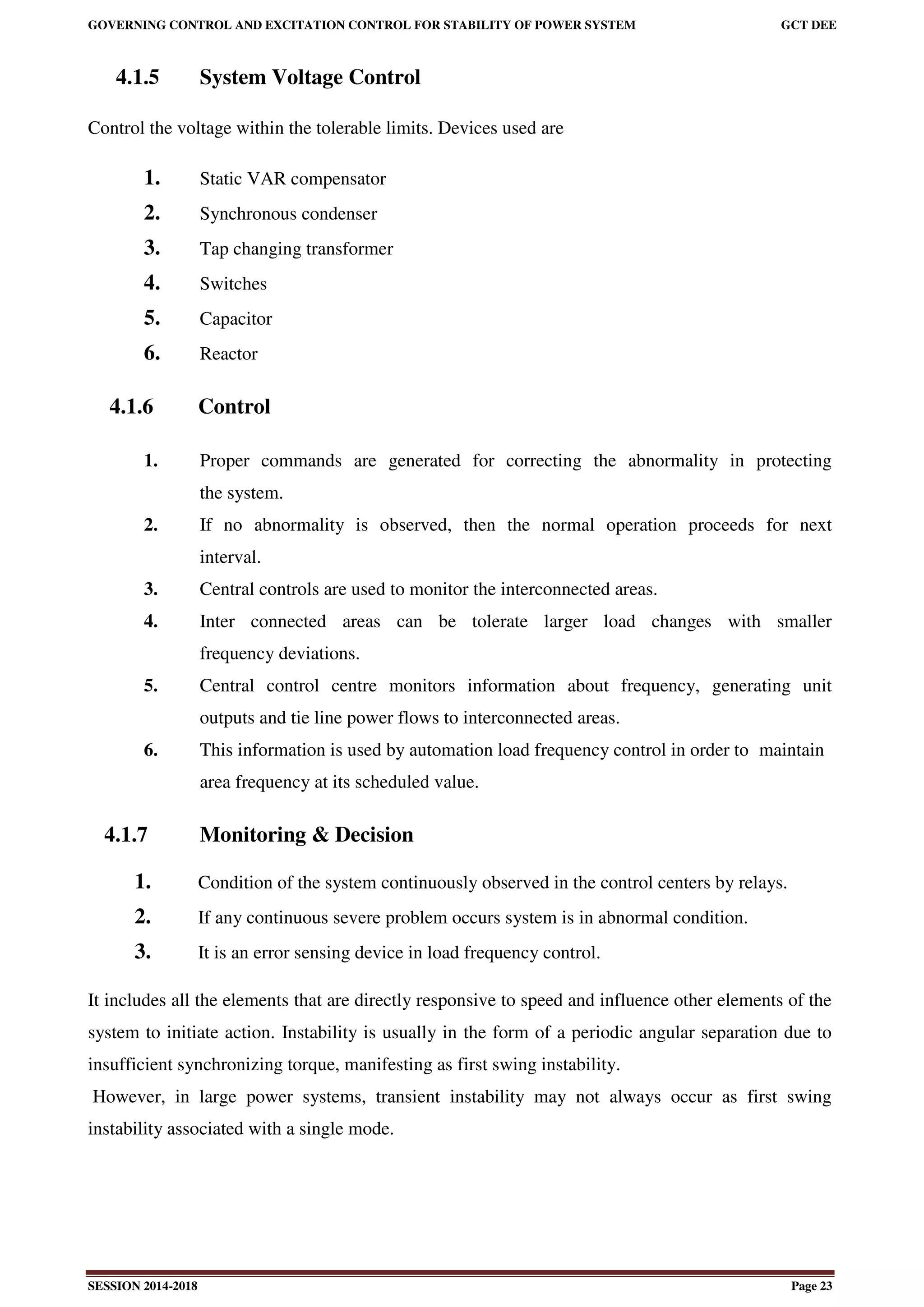 GOVERNING CONTROL AND EXCITATION CONTROL FOR STABILITY OF POWER SYSTEM GCT DEE
SESSION 2014-2018 Page 23
4.1.5 System Voltage Control
Control the voltage within the tolerable limits. Devices used are
1. Static VAR compensator
2. Synchronous condenser
3. Tap changing transformer
4. Switches
5. Capacitor
6. Reactor
4.1.6 Control
1. Proper commands are generated for correcting the abnormality in protecting
the system.
2. If no abnormality is observed, then the normal operation proceeds for next
interval.
3. Central controls are used to monitor the interconnected areas.
4. Inter connected areas can be tolerate larger load changes with smaller
frequency deviations.
5. Central control centre monitors information about frequency, generating unit
outputs and tie line power flows to interconnected areas.
6. This information is used by automation load frequency control in order to maintain
area frequency at its scheduled value.
4.1.7 Monitoring & Decision
1. Condition of the system continuously observed in the control centers by relays.
2. If any continuous severe problem occurs system is in abnormal condition.
3. It is an error sensing device in load frequency control.
It includes all the elements that are directly responsive to speed and influence other elements of the
system to initiate action. Instability is usually in the form of a periodic angular separation due to
insufficient synchronizing torque, manifesting as first swing instability.
However, in large power systems, transient instability may not always occur as first swing
instability associated with a single mode.
 