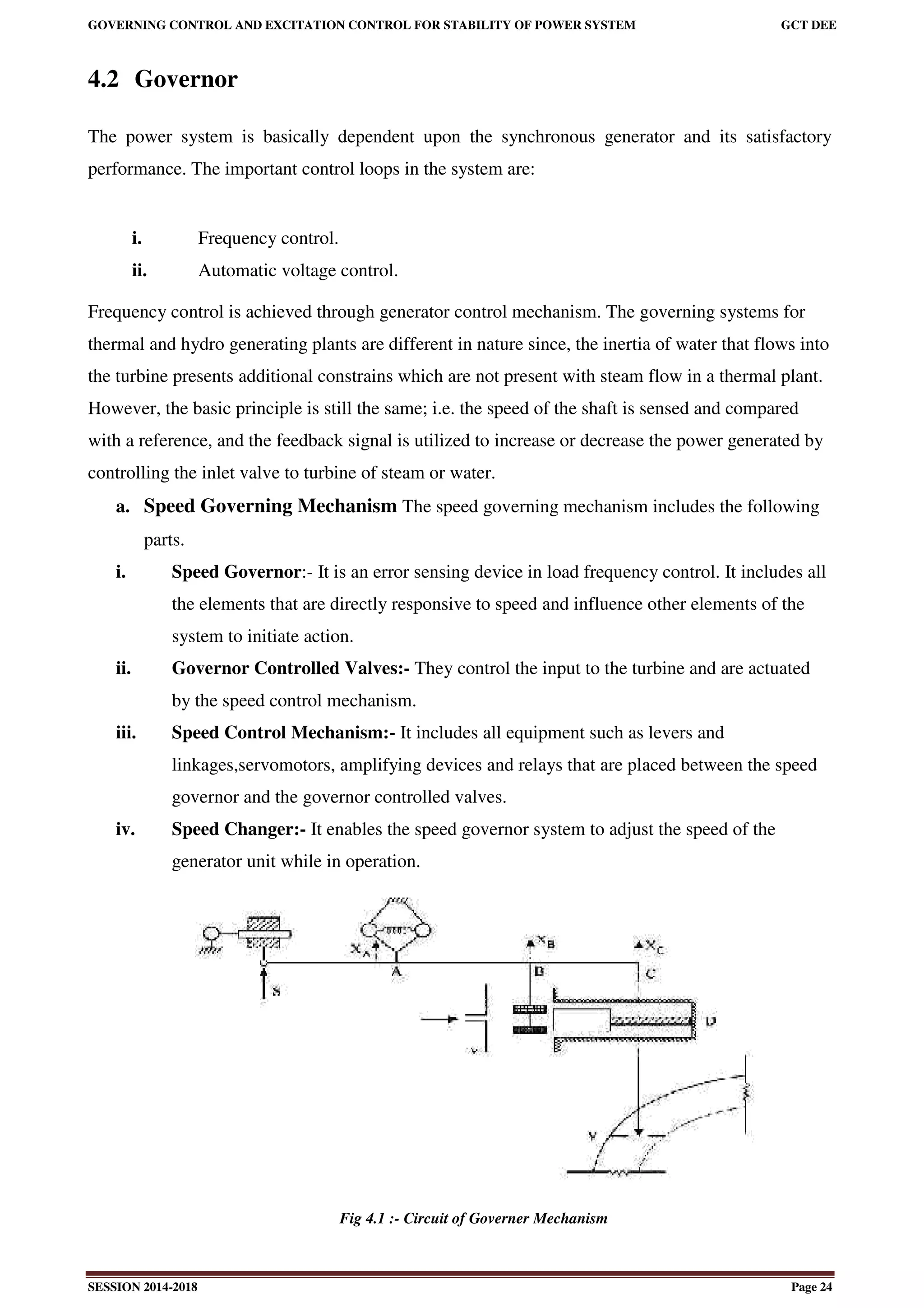 GOVERNING CONTROL AND EXCITATION CONTROL FOR STABILITY OF POWER SYSTEM GCT DEE
SESSION 2014-2018 Page 24
4.2 Governor
The power system is basically dependent upon the synchronous generator and its satisfactory
performance. The important control loops in the system are:
i. Frequency control.
ii. Automatic voltage control.
Frequency control is achieved through generator control mechanism. The governing systems for
thermal and hydro generating plants are different in nature since, the inertia of water that flows into
the turbine presents additional constrains which are not present with steam flow in a thermal plant.
However, the basic principle is still the same; i.e. the speed of the shaft is sensed and compared
with a reference, and the feedback signal is utilized to increase or decrease the power generated by
controlling the inlet valve to turbine of steam or water.
a. Speed Governing Mechanism The speed governing mechanism includes the following
parts.
i. Speed Governor:- It is an error sensing device in load frequency control. It includes all
the elements that are directly responsive to speed and influence other elements of the
system to initiate action.
ii. Governor Controlled Valves:- They control the input to the turbine and are actuated
by the speed control mechanism.
iii. Speed Control Mechanism:- It includes all equipment such as levers and
linkages,servomotors, amplifying devices and relays that are placed between the speed
governor and the governor controlled valves.
iv. Speed Changer:- It enables the speed governor system to adjust the speed of the
generator unit while in operation.
Fig 4.1 :- Circuit of Governer Mechanism
 