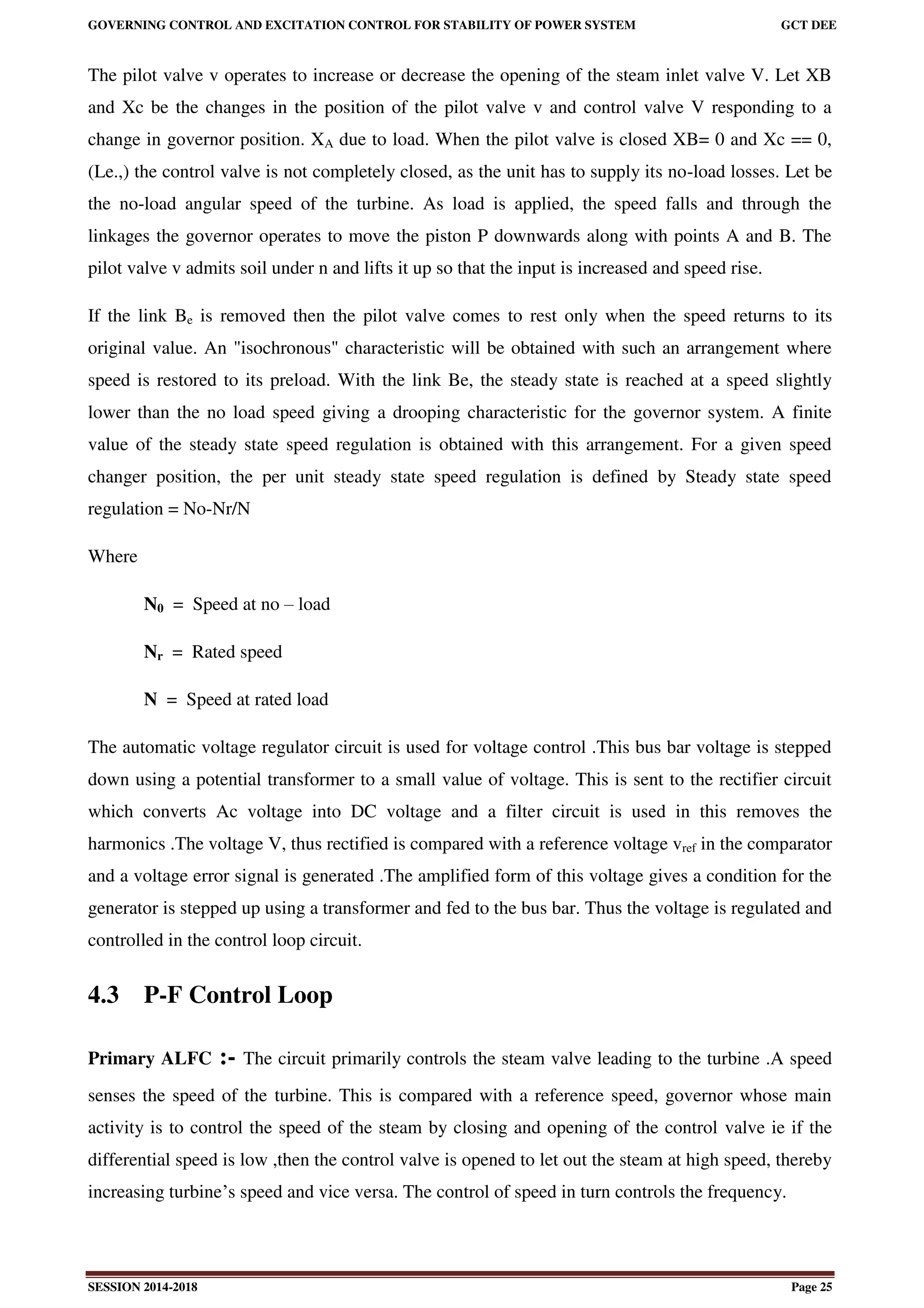 GOVERNING CONTROL AND EXCITATION CONTROL FOR STABILITY OF POWER SYSTEM GCT DEE
SESSION 2014-2018 Page 25
The pilot valve v operates to increase or decrease the opening of the steam inlet valve V. Let XB
and Xc be the changes in the position of the pilot valve v and control valve V responding to a
change in governor position. XA due to load. When the pilot valve is closed XB= 0 and Xc == 0,
(Le.,) the control valve is not completely closed, as the unit has to supply its no-load losses. Let be
the no-load angular speed of the turbine. As load is applied, the speed falls and through the
linkages the governor operates to move the piston P downwards along with points A and B. The
pilot valve v admits soil under n and lifts it up so that the input is increased and speed rise.
If the link Be is removed then the pilot valve comes to rest only when the speed returns to its
original value. An "isochronous" characteristic will be obtained with such an arrangement where
speed is restored to its preload. With the link Be, the steady state is reached at a speed slightly
lower than the no load speed giving a drooping characteristic for the governor system. A finite
value of the steady state speed regulation is obtained with this arrangement. For a given speed
changer position, the per unit steady state speed regulation is defined by Steady state speed
regulation = No-Nr/N
Where
N0 = Speed at no – load
Nr = Rated speed
N = Speed at rated load
The automatic voltage regulator circuit is used for voltage control .This bus bar voltage is stepped
down using a potential transformer to a small value of voltage. This is sent to the rectifier circuit
which converts Ac voltage into DC voltage and a filter circuit is used in this removes the
harmonics .The voltage V, thus rectified is compared with a reference voltage vref in the comparator
and a voltage error signal is generated .The amplified form of this voltage gives a condition for the
generator is stepped up using a transformer and fed to the bus bar. Thus the voltage is regulated and
controlled in the control loop circuit.
4.3 P-F Control Loop
Primary ALFC :- The circuit primarily controls the steam valve leading to the turbine .A speed
senses the speed of the turbine. This is compared with a reference speed, governor whose main
activity is to control the speed of the steam by closing and opening of the control valve ie if the
differential speed is low ,then the control valve is opened to let out the steam at high speed, thereby
increasing turbine’s speed and vice versa. The control of speed in turn controls the frequency.
 