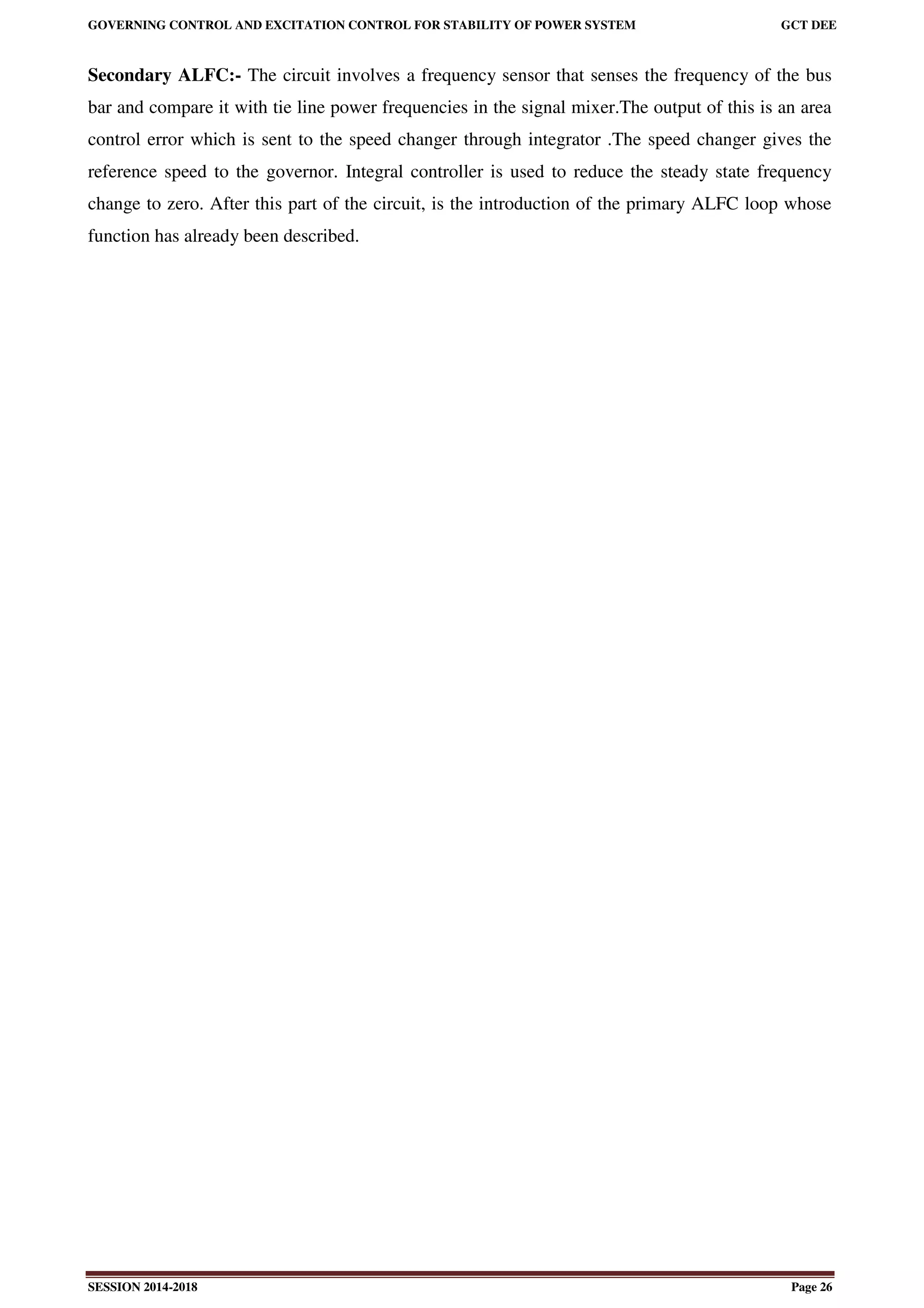 GOVERNING CONTROL AND EXCITATION CONTROL FOR STABILITY OF POWER SYSTEM GCT DEE
SESSION 2014-2018 Page 26
Secondary ALFC:- The circuit involves a frequency sensor that senses the frequency of the bus
bar and compare it with tie line power frequencies in the signal mixer.The output of this is an area
control error which is sent to the speed changer through integrator .The speed changer gives the
reference speed to the governor. Integral controller is used to reduce the steady state frequency
change to zero. After this part of the circuit, is the introduction of the primary ALFC loop whose
function has already been described.
 