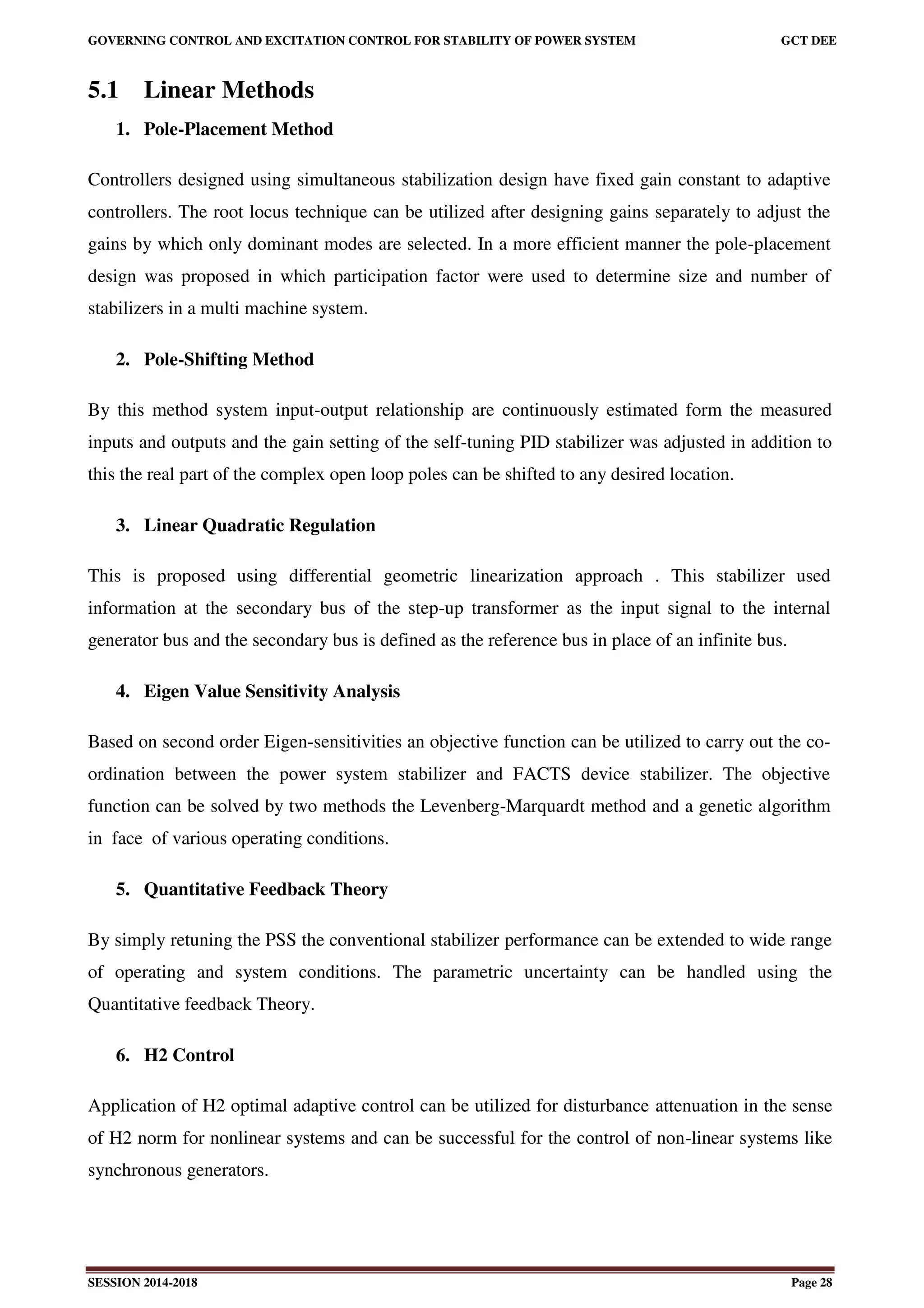 GOVERNING CONTROL AND EXCITATION CONTROL FOR STABILITY OF POWER SYSTEM GCT DEE
SESSION 2014-2018 Page 28
5.1 Linear Methods
1. Pole-Placement Method
Controllers designed using simultaneous stabilization design have fixed gain constant to adaptive
controllers. The root locus technique can be utilized after designing gains separately to adjust the
gains by which only dominant modes are selected. In a more efficient manner the pole-placement
design was proposed in which participation factor were used to determine size and number of
stabilizers in a multi machine system.
2. Pole-Shifting Method
By this method system input-output relationship are continuously estimated form the measured
inputs and outputs and the gain setting of the self-tuning PID stabilizer was adjusted in addition to
this the real part of the complex open loop poles can be shifted to any desired location.
3. Linear Quadratic Regulation
This is proposed using differential geometric linearization approach . This stabilizer used
information at the secondary bus of the step-up transformer as the input signal to the internal
generator bus and the secondary bus is defined as the reference bus in place of an infinite bus.
4. Eigen Value Sensitivity Analysis
Based on second order Eigen-sensitivities an objective function can be utilized to carry out the co-
ordination between the power system stabilizer and FACTS device stabilizer. The objective
function can be solved by two methods the Levenberg-Marquardt method and a genetic algorithm
in face of various operating conditions.
5. Quantitative Feedback Theory
By simply retuning the PSS the conventional stabilizer performance can be extended to wide range
of operating and system conditions. The parametric uncertainty can be handled using the
Quantitative feedback Theory.
6. H2 Control
Application of H2 optimal adaptive control can be utilized for disturbance attenuation in the sense
of H2 norm for nonlinear systems and can be successful for the control of non-linear systems like
synchronous generators.
 