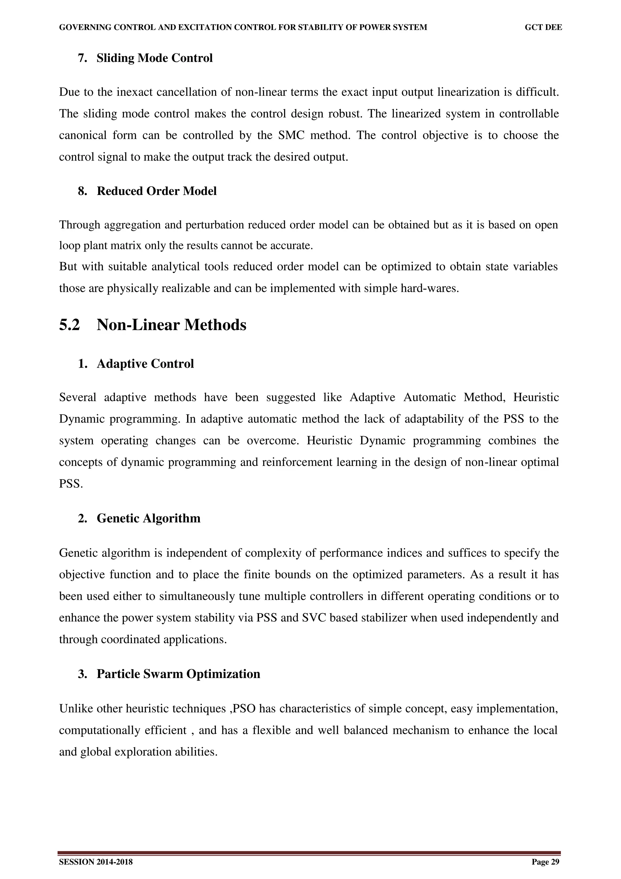 GOVERNING CONTROL AND EXCITATION CONTROL FOR STABILITY OF POWER SYSTEM GCT DEE
SESSION 2014-2018 Page 29
7. Sliding Mode Control
Due to the inexact cancellation of non-linear terms the exact input output linearization is difficult.
The sliding mode control makes the control design robust. The linearized system in controllable
canonical form can be controlled by the SMC method. The control objective is to choose the
control signal to make the output track the desired output.
8. Reduced Order Model
Through aggregation and perturbation reduced order model can be obtained but as it is based on open
loop plant matrix only the results cannot be accurate.
But with suitable analytical tools reduced order model can be optimized to obtain state variables
those are physically realizable and can be implemented with simple hard-wares.
5.2 Non-Linear Methods
1. Adaptive Control
Several adaptive methods have been suggested like Adaptive Automatic Method, Heuristic
Dynamic programming. In adaptive automatic method the lack of adaptability of the PSS to the
system operating changes can be overcome. Heuristic Dynamic programming combines the
concepts of dynamic programming and reinforcement learning in the design of non-linear optimal
PSS.
2. Genetic Algorithm
Genetic algorithm is independent of complexity of performance indices and suffices to specify the
objective function and to place the finite bounds on the optimized parameters. As a result it has
been used either to simultaneously tune multiple controllers in different operating conditions or to
enhance the power system stability via PSS and SVC based stabilizer when used independently and
through coordinated applications.
3. Particle Swarm Optimization
Unlike other heuristic techniques ,PSO has characteristics of simple concept, easy implementation,
computationally efficient , and has a flexible and well balanced mechanism to enhance the local
and global exploration abilities.
 