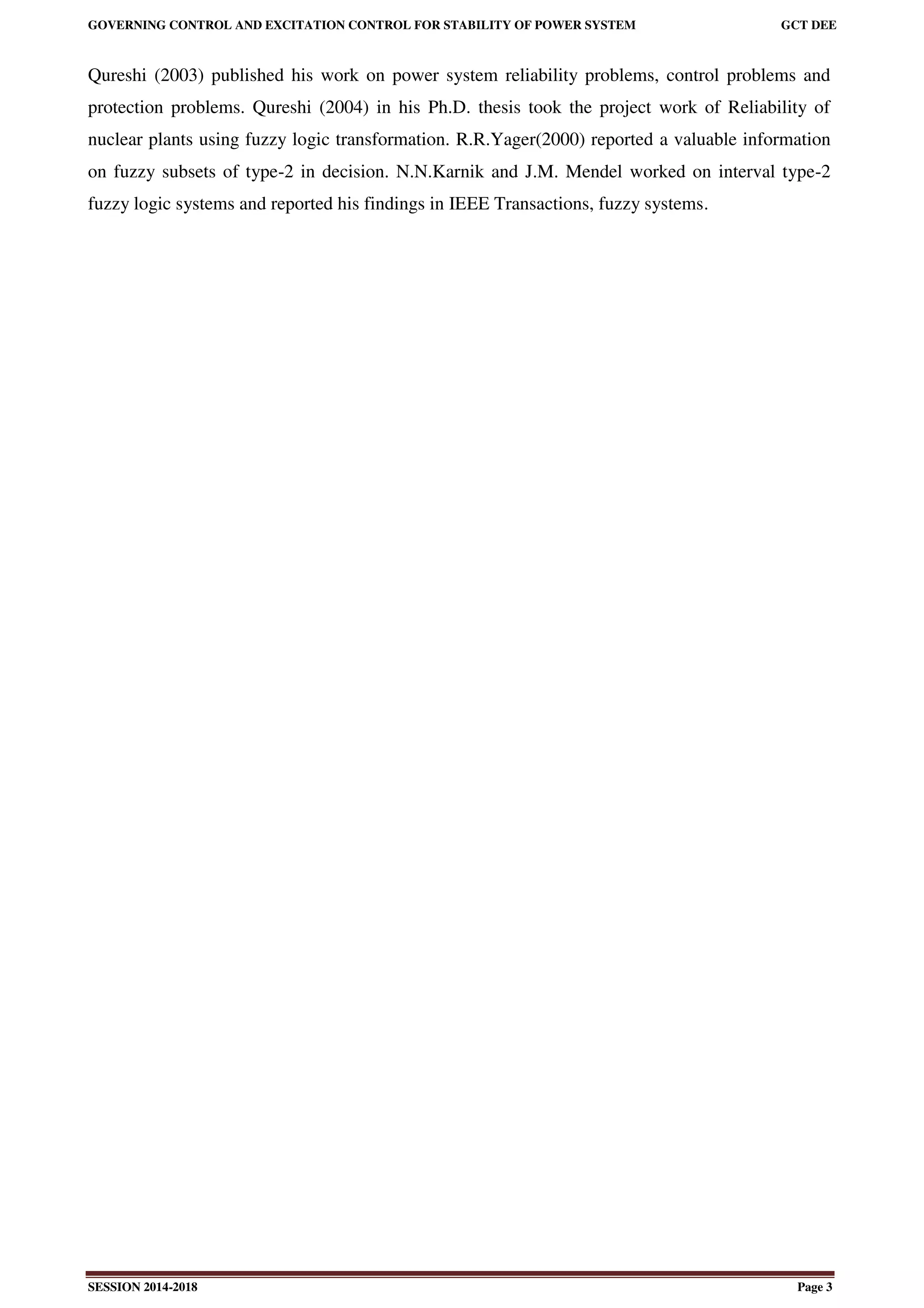 GOVERNING CONTROL AND EXCITATION CONTROL FOR STABILITY OF POWER SYSTEM GCT DEE
SESSION 2014-2018 Page 3
Qureshi (2003) published his work on power system reliability problems, control problems and
protection problems. Qureshi (2004) in his Ph.D. thesis took the project work of Reliability of
nuclear plants using fuzzy logic transformation. R.R.Yager(2000) reported a valuable information
on fuzzy subsets of type-2 in decision. N.N.Karnik and J.M. Mendel worked on interval type-2
fuzzy logic systems and reported his findings in IEEE Transactions, fuzzy systems.
 