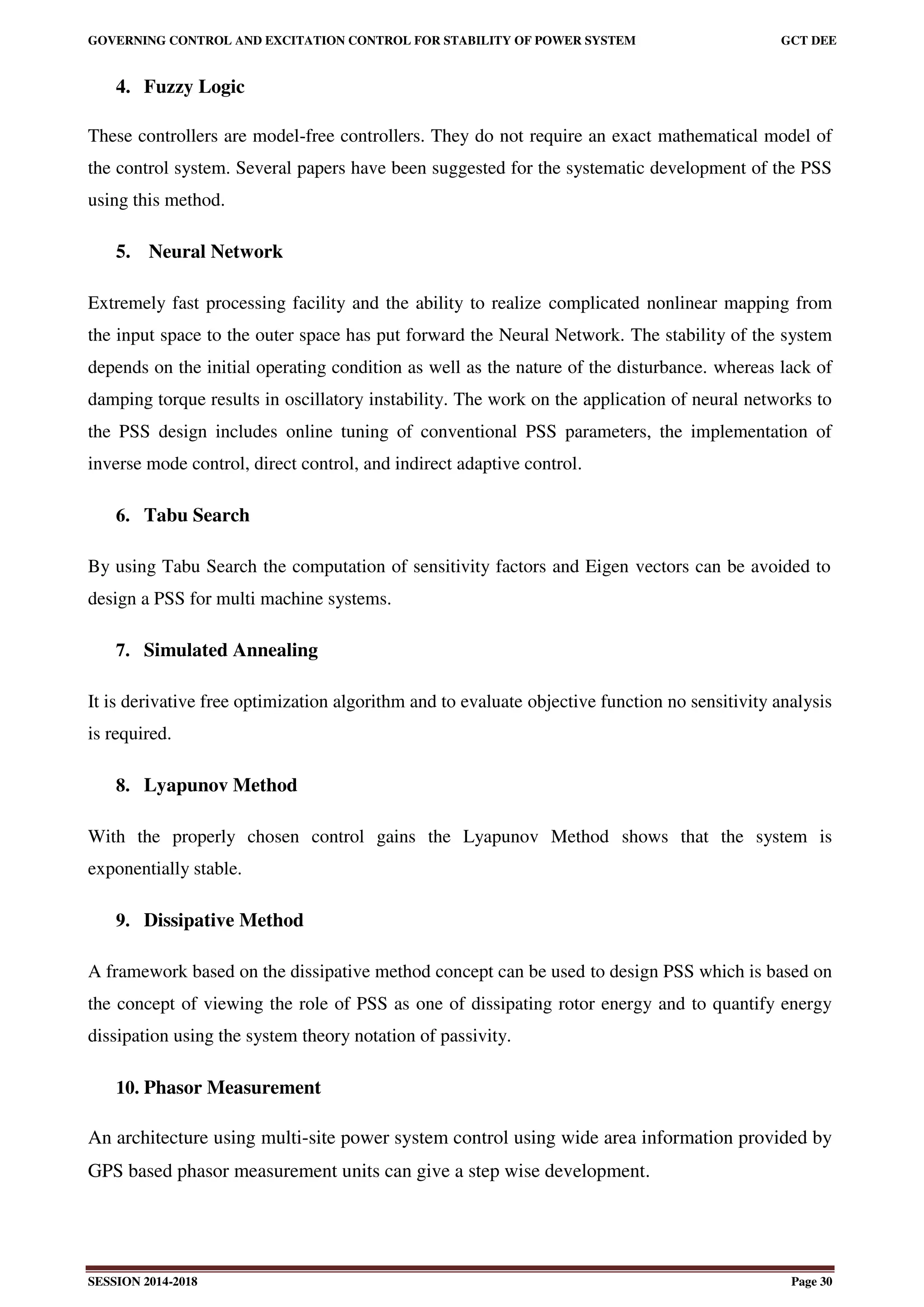 GOVERNING CONTROL AND EXCITATION CONTROL FOR STABILITY OF POWER SYSTEM GCT DEE
SESSION 2014-2018 Page 30
4. Fuzzy Logic
These controllers are model-free controllers. They do not require an exact mathematical model of
the control system. Several papers have been suggested for the systematic development of the PSS
using this method.
5. Neural Network
Extremely fast processing facility and the ability to realize complicated nonlinear mapping from
the input space to the outer space has put forward the Neural Network. The stability of the system
depends on the initial operating condition as well as the nature of the disturbance. whereas lack of
damping torque results in oscillatory instability. The work on the application of neural networks to
the PSS design includes online tuning of conventional PSS parameters, the implementation of
inverse mode control, direct control, and indirect adaptive control.
6. Tabu Search
By using Tabu Search the computation of sensitivity factors and Eigen vectors can be avoided to
design a PSS for multi machine systems.
7. Simulated Annealing
It is derivative free optimization algorithm and to evaluate objective function no sensitivity analysis
is required.
8. Lyapunov Method
With the properly chosen control gains the Lyapunov Method shows that the system is
exponentially stable.
9. Dissipative Method
A framework based on the dissipative method concept can be used to design PSS which is based on
the concept of viewing the role of PSS as one of dissipating rotor energy and to quantify energy
dissipation using the system theory notation of passivity.
10. Phasor Measurement
An architecture using multi-site power system control using wide area information provided by
GPS based phasor measurement units can give a step wise development.
 
