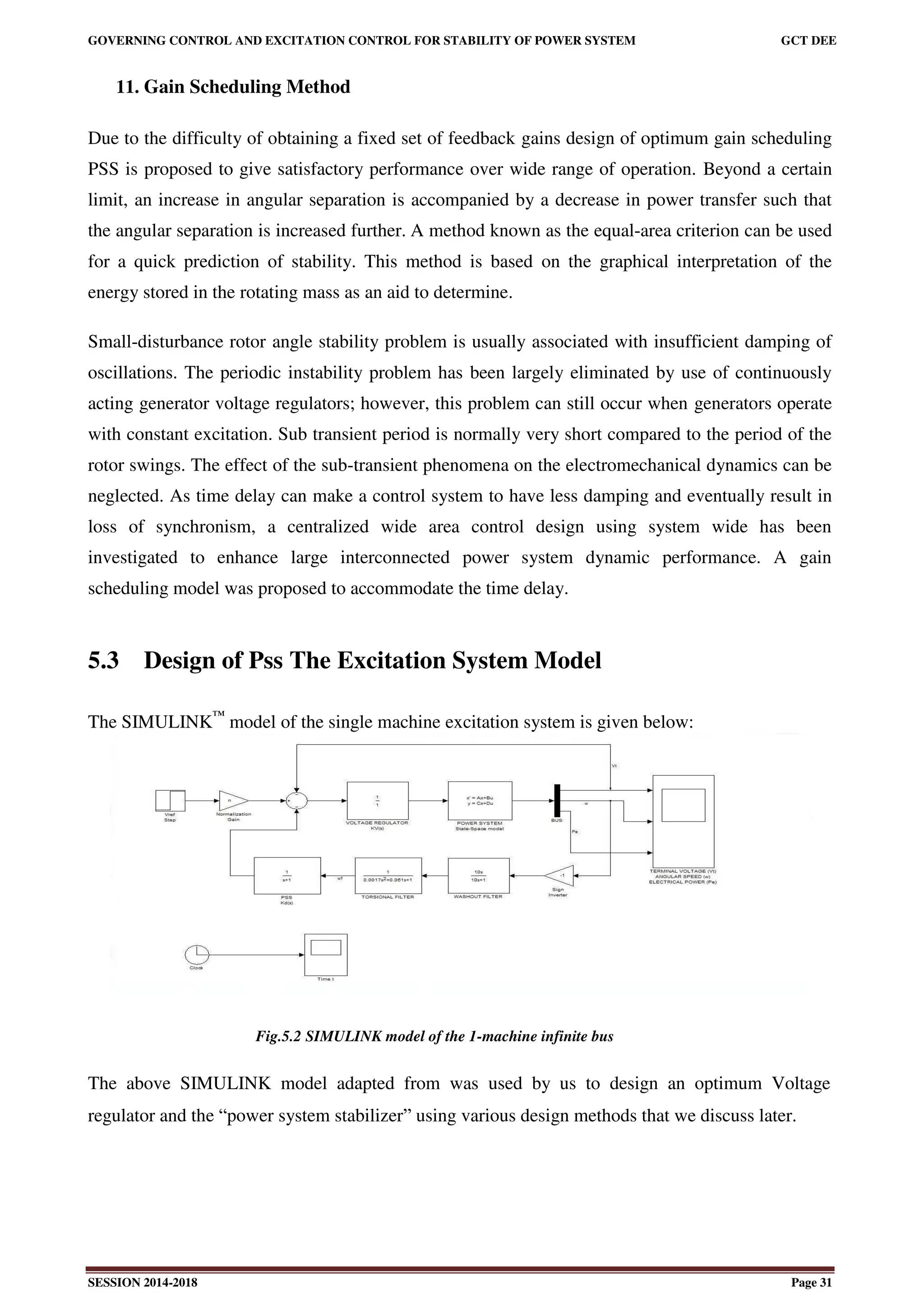 GOVERNING CONTROL AND EXCITATION CONTROL FOR STABILITY OF POWER SYSTEM GCT DEE
SESSION 2014-2018 Page 31
11. Gain Scheduling Method
Due to the difficulty of obtaining a fixed set of feedback gains design of optimum gain scheduling
PSS is proposed to give satisfactory performance over wide range of operation. Beyond a certain
limit, an increase in angular separation is accompanied by a decrease in power transfer such that
the angular separation is increased further. A method known as the equal-area criterion can be used
for a quick prediction of stability. This method is based on the graphical interpretation of the
energy stored in the rotating mass as an aid to determine.
Small-disturbance rotor angle stability problem is usually associated with insufficient damping of
oscillations. The periodic instability problem has been largely eliminated by use of continuously
acting generator voltage regulators; however, this problem can still occur when generators operate
with constant excitation. Sub transient period is normally very short compared to the period of the
rotor swings. The effect of the sub-transient phenomena on the electromechanical dynamics can be
neglected. As time delay can make a control system to have less damping and eventually result in
loss of synchronism, a centralized wide area control design using system wide has been
investigated to enhance large interconnected power system dynamic performance. A gain
scheduling model was proposed to accommodate the time delay.
5.3 Design of Pss The Excitation System Model
The SIMULINK™
model of the single machine excitation system is given below:
Fig.5.2 SIMULINK model of the 1-machine infinite bus
The above SIMULINK model adapted from was used by us to design an optimum Voltage
regulator and the “power system stabilizer” using various design methods that we discuss later.
 
