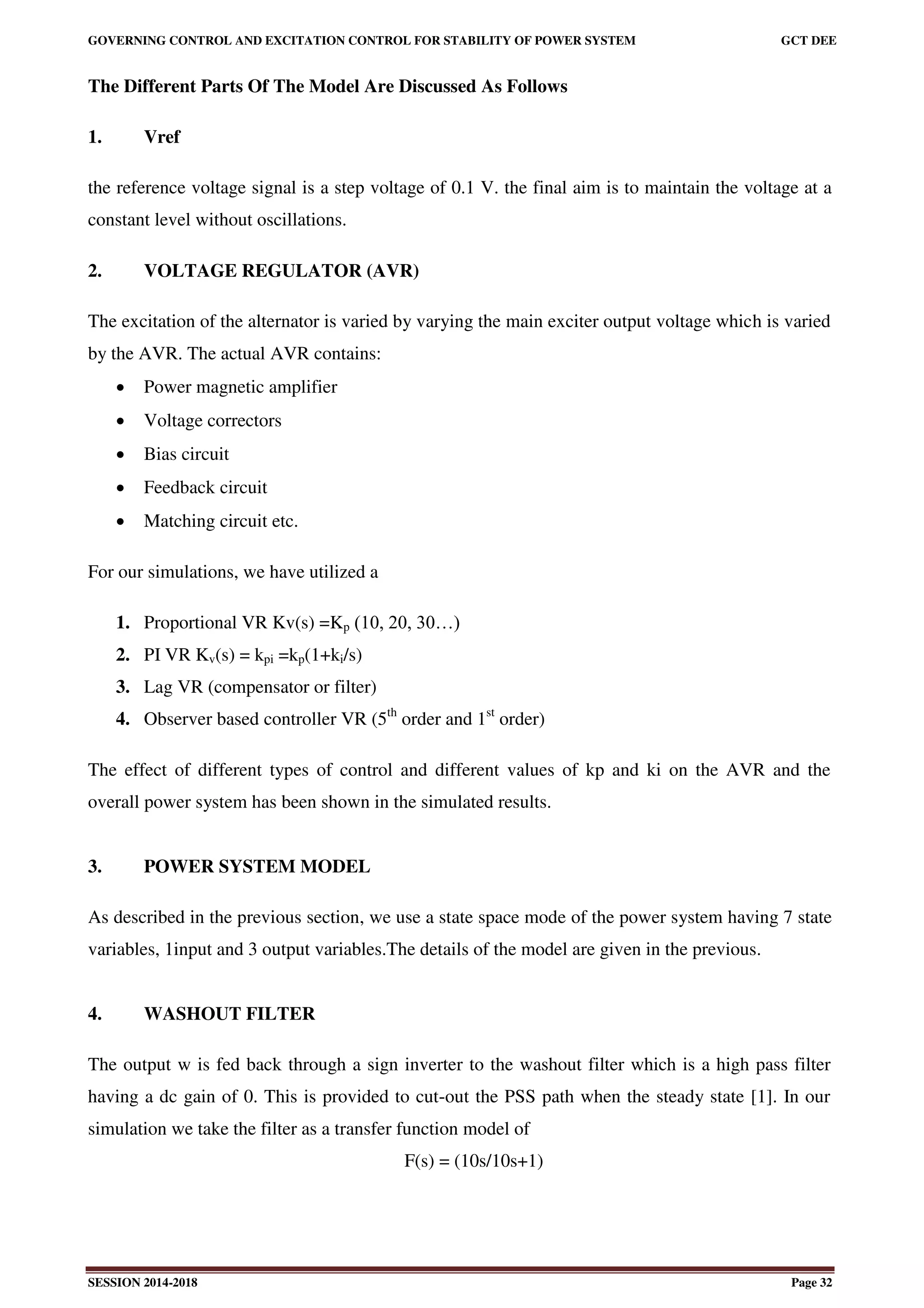 GOVERNING CONTROL AND EXCITATION CONTROL FOR STABILITY OF POWER SYSTEM GCT DEE
SESSION 2014-2018 Page 32
The Different Parts Of The Model Are Discussed As Follows
1. Vref
the reference voltage signal is a step voltage of 0.1 V. the final aim is to maintain the voltage at a
constant level without oscillations.
2. VOLTAGE REGULATOR (AVR)
The excitation of the alternator is varied by varying the main exciter output voltage which is varied
by the AVR. The actual AVR contains:
 Power magnetic amplifier
 Voltage correctors
 Bias circuit
 Feedback circuit
 Matching circuit etc.
For our simulations, we have utilized a
1. Proportional VR Kv(s) =Kp (10, 20, 30…)
2. PI VR Kv(s) = kpi =kp(1+ki/s)
3. Lag VR (compensator or filter)
4. Observer based controller VR (5th
order and 1st
order)
The effect of different types of control and different values of kp and ki on the AVR and the
overall power system has been shown in the simulated results.
3. POWER SYSTEM MODEL
As described in the previous section, we use a state space mode of the power system having 7 state
variables, 1input and 3 output variables.The details of the model are given in the previous.
4. WASHOUT FILTER
The output w is fed back through a sign inverter to the washout filter which is a high pass filter
having a dc gain of 0. This is provided to cut-out the PSS path when the steady state [1]. In our
simulation we take the filter as a transfer function model of
F(s) = (10s/10s+1)
 