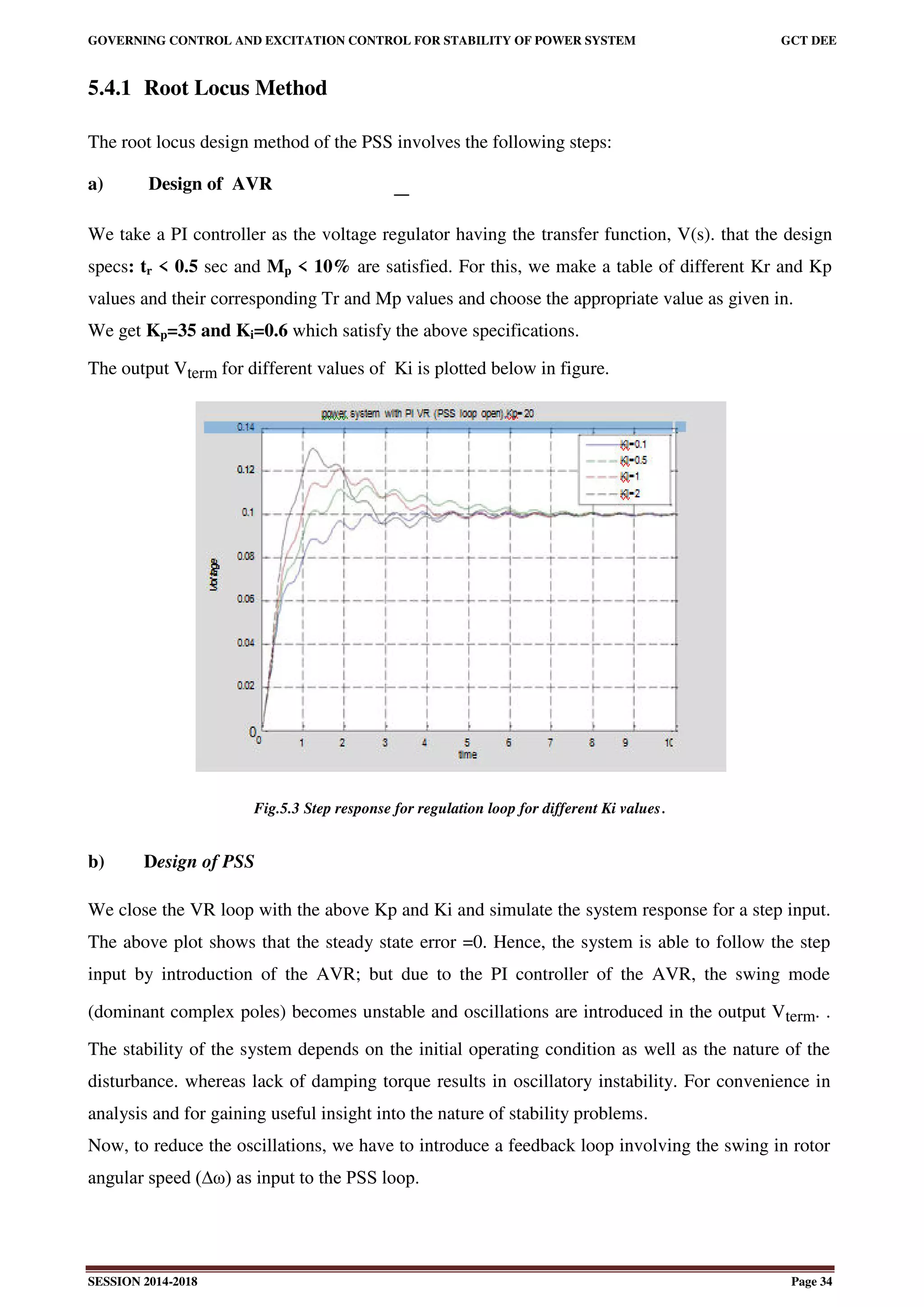GOVERNING CONTROL AND EXCITATION CONTROL FOR STABILITY OF POWER SYSTEM GCT DEE
SESSION 2014-2018 Page 34
5.4.1 Root Locus Method
The root locus design method of the PSS involves the following steps:
a) Design of AVR
We take a PI controller as the voltage regulator having the transfer function, V(s). that the design
specs: tr < 0.5 sec and Mp < 10% are satisfied. For this, we make a table of different Kr and Kp
values and their corresponding Tr and Mp values and choose the appropriate value as given in.
We get Kp=35 and Ki=0.6 which satisfy the above specifications.
The output Vterm for different values of Ki is plotted below in figure.
Fig.5.3 Step response for regulation loop for different Ki values.
b) Design of PSS
We close the VR loop with the above Kp and Ki and simulate the system response for a step input.
The above plot shows that the steady state error =0. Hence, the system is able to follow the step
input by introduction of the AVR; but due to the PI controller of the AVR, the swing mode
(dominant complex poles) becomes unstable and oscillations are introduced in the output Vterm. .
The stability of the system depends on the initial operating condition as well as the nature of the
disturbance. whereas lack of damping torque results in oscillatory instability. For convenience in
analysis and for gaining useful insight into the nature of stability problems.
Now, to reduce the oscillations, we have to introduce a feedback loop involving the swing in rotor
angular speed (∆ω) as input to the PSS loop.
 