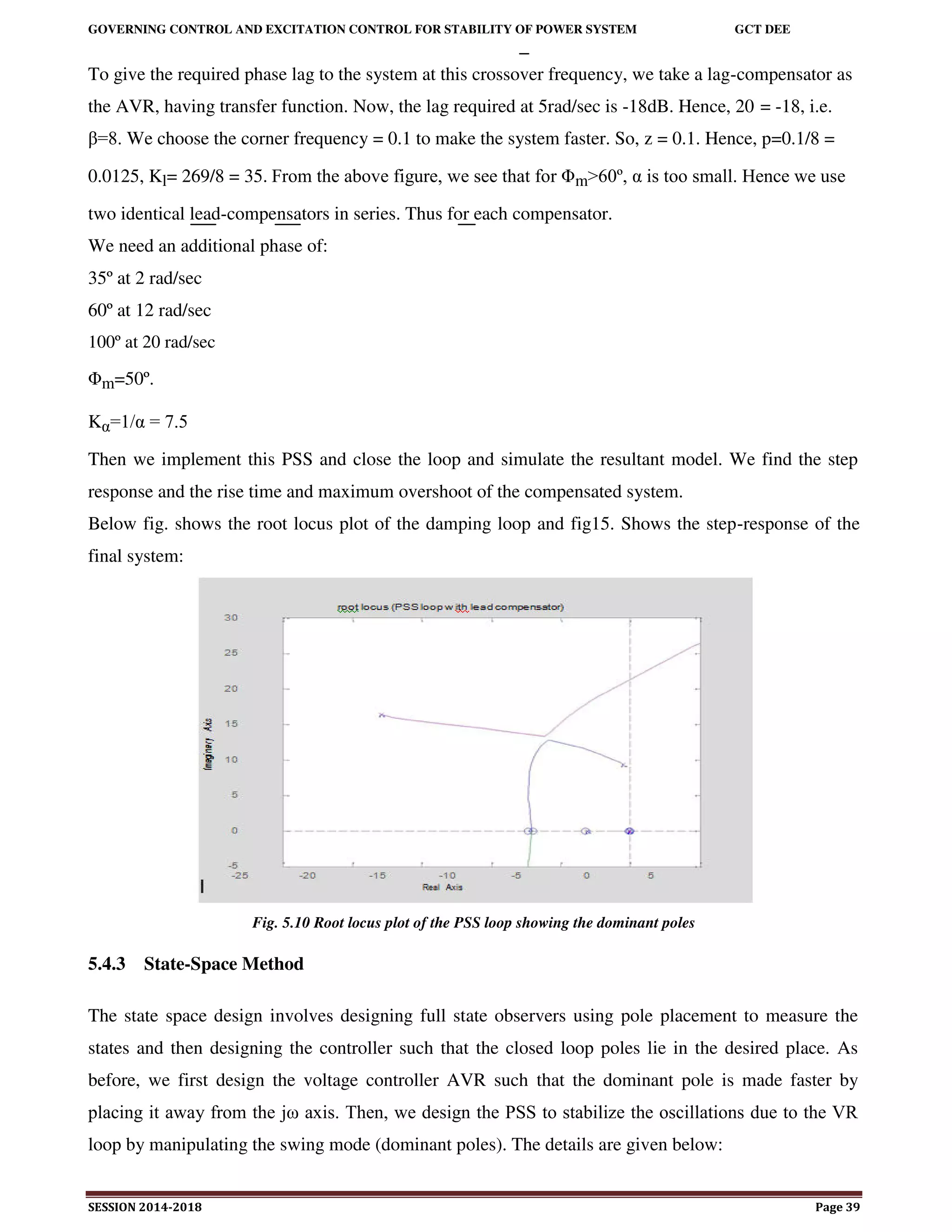 GOVERNING CONTROL AND EXCITATION CONTROL FOR STABILITY OF POWER SYSTEM GCT DEE
SESSION 2014-2018 Page 39
To give the required phase lag to the system at this crossover frequency, we take a lag-compensator as
the AVR, having transfer function. Now, the lag required at 5rad/sec is -18dB. Hence, 20 = -18, i.e.
β=8. We choose the corner frequency = 0.1 to make the system faster. So, z = 0.1. Hence, p=0.1/8 =
0.0125, Kl= 269/8 = 35. From the above figure, we see that for Φm>60º, α is too small. Hence we use
two identical lead-compensators in series. Thus for each compensator.
We need an additional phase of:
35º at 2 rad/sec
60º at 12 rad/sec
100º at 20 rad/sec
Φm=50º.
Kα=1/α = 7.5
Then we implement this PSS and close the loop and simulate the resultant model. We find the step
response and the rise time and maximum overshoot of the compensated system.
Below fig. shows the root locus plot of the damping loop and fig15. Shows the step-response of the
final system:
Fig. 5.10 Root locus plot of the PSS loop showing the dominant poles
5.4.3 State-Space Method
The state space design involves designing full state observers using pole placement to measure the
states and then designing the controller such that the closed loop poles lie in the desired place. As
before, we first design the voltage controller AVR such that the dominant pole is made faster by
placing it away from the jω axis. Then, we design the PSS to stabilize the oscillations due to the VR
loop by manipulating the swing mode (dominant poles). The details are given below:
 