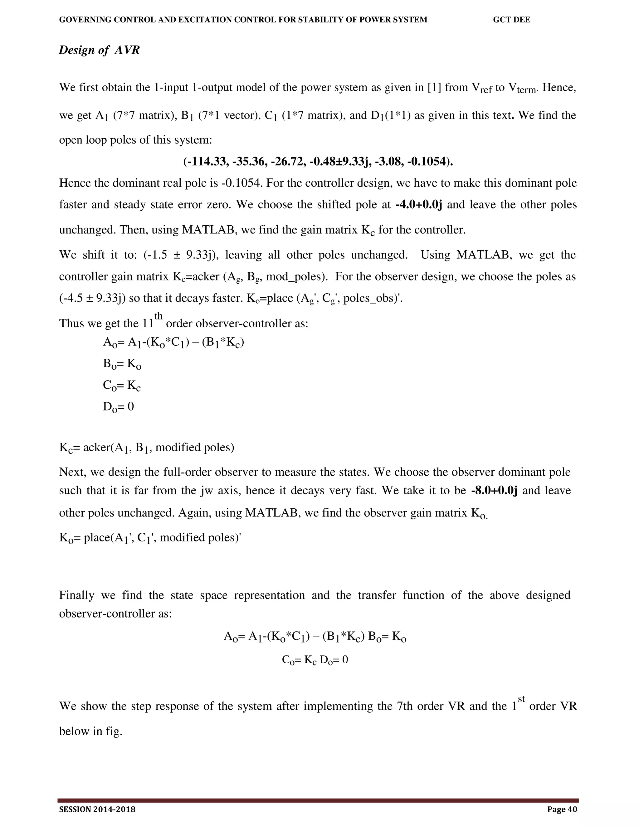 GOVERNING CONTROL AND EXCITATION CONTROL FOR STABILITY OF POWER SYSTEM GCT DEE
SESSION 2014-2018 Page 40
Design of AVR
We first obtain the 1-input 1-output model of the power system as given in [1] from Vref to Vterm. Hence,
we get A1 (7*7 matrix), B1 (7*1 vector), C1 (1*7 matrix), and D1(1*1) as given in this text. We find the
open loop poles of this system:
(-114.33, -35.36, -26.72, -0.48±9.33j, -3.08, -0.1054).
Hence the dominant real pole is -0.1054. For the controller design, we have to make this dominant pole
faster and steady state error zero. We choose the shifted pole at -4.0+0.0j and leave the other poles
unchanged. Then, using MATLAB, we find the gain matrix Kc for the controller.
We shift it to: (-1.5 ± 9.33j), leaving all other poles unchanged. Using MATLAB, we get the
controller gain matrix Kc=acker (Ag, Bg, mod_poles). For the observer design, we choose the poles as
(-4.5 ± 9.33j) so that it decays faster. Ko=place (Ag', Cg', poles_obs)'.
Thus we get the 11
th
order observer-controller as:
Ao= A1-(Ko*C1) – (B1*Kc)
Bo= Ko
Co= Kc
Do= 0
Kc= acker(A1, B1, modified poles)
Next, we design the full-order observer to measure the states. We choose the observer dominant pole
such that it is far from the jw axis, hence it decays very fast. We take it to be -8.0+0.0j and leave
other poles unchanged. Again, using MATLAB, we find the observer gain matrix Ko.
Ko= place(A1', C1', modified poles)'
Finally we find the state space representation and the transfer function of the above designed
observer-controller as:
Ao= A1-(Ko*C1) – (B1*Kc) Bo= Ko
Co= Kc Do= 0
We show the step response of the system after implementing the 7th order VR and the 1
st
order VR
below in fig.
 