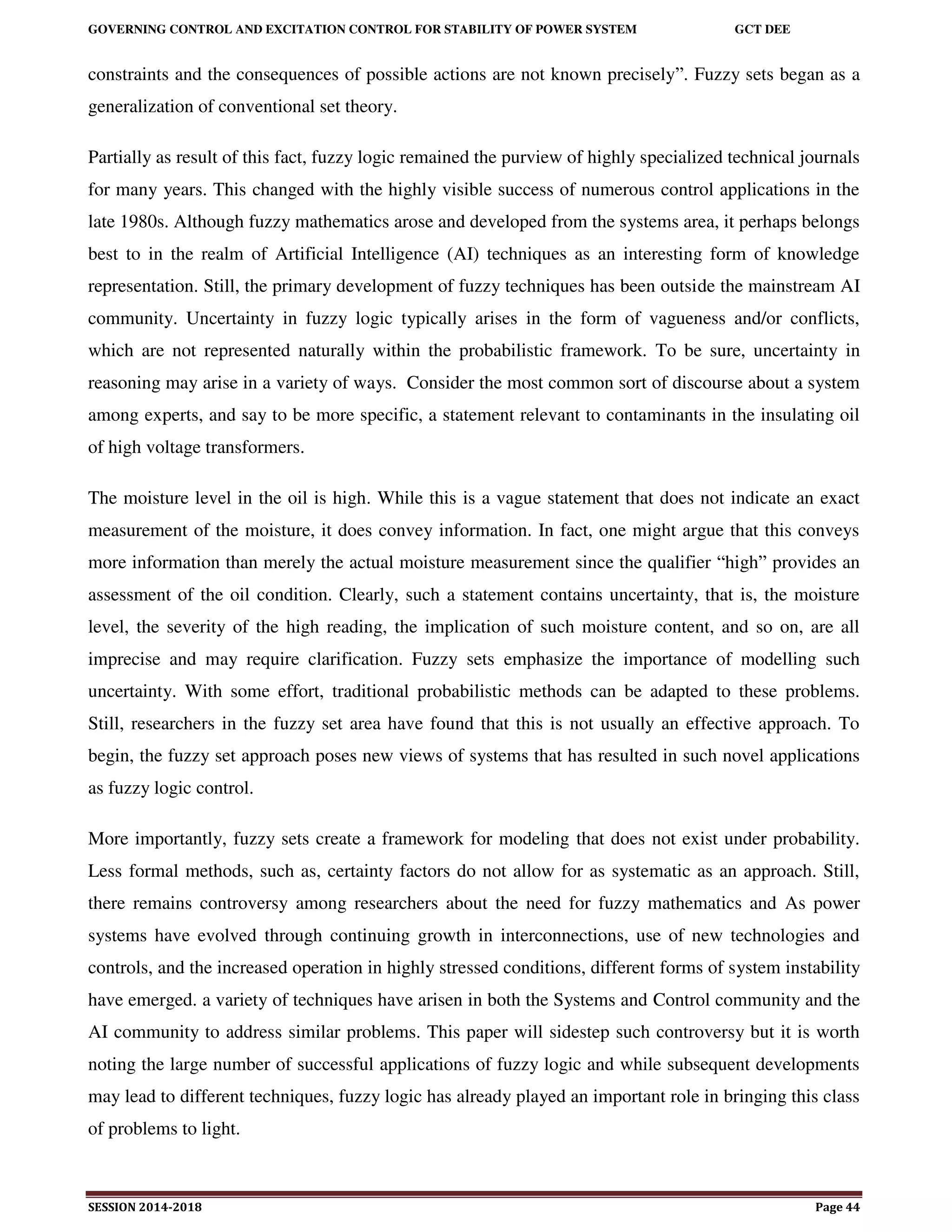 GOVERNING CONTROL AND EXCITATION CONTROL FOR STABILITY OF POWER SYSTEM GCT DEE
SESSION 2014-2018 Page 44
constraints and the consequences of possible actions are not known precisely”. Fuzzy sets began as a
generalization of conventional set theory.
Partially as result of this fact, fuzzy logic remained the purview of highly specialized technical journals
for many years. This changed with the highly visible success of numerous control applications in the
late 1980s. Although fuzzy mathematics arose and developed from the systems area, it perhaps belongs
best to in the realm of Artificial Intelligence (AI) techniques as an interesting form of knowledge
representation. Still, the primary development of fuzzy techniques has been outside the mainstream AI
community. Uncertainty in fuzzy logic typically arises in the form of vagueness and/or conflicts,
which are not represented naturally within the probabilistic framework. To be sure, uncertainty in
reasoning may arise in a variety of ways. Consider the most common sort of discourse about a system
among experts, and say to be more specific, a statement relevant to contaminants in the insulating oil
of high voltage transformers.
The moisture level in the oil is high. While this is a vague statement that does not indicate an exact
measurement of the moisture, it does convey information. In fact, one might argue that this conveys
more information than merely the actual moisture measurement since the qualifier “high” provides an
assessment of the oil condition. Clearly, such a statement contains uncertainty, that is, the moisture
level, the severity of the high reading, the implication of such moisture content, and so on, are all
imprecise and may require clarification. Fuzzy sets emphasize the importance of modelling such
uncertainty. With some effort, traditional probabilistic methods can be adapted to these problems.
Still, researchers in the fuzzy set area have found that this is not usually an effective approach. To
begin, the fuzzy set approach poses new views of systems that has resulted in such novel applications
as fuzzy logic control.
More importantly, fuzzy sets create a framework for modeling that does not exist under probability.
Less formal methods, such as, certainty factors do not allow for as systematic as an approach. Still,
there remains controversy among researchers about the need for fuzzy mathematics and As power
systems have evolved through continuing growth in interconnections, use of new technologies and
controls, and the increased operation in highly stressed conditions, different forms of system instability
have emerged. a variety of techniques have arisen in both the Systems and Control community and the
AI community to address similar problems. This paper will sidestep such controversy but it is worth
noting the large number of successful applications of fuzzy logic and while subsequent developments
may lead to different techniques, fuzzy logic has already played an important role in bringing this class
of problems to light.
 