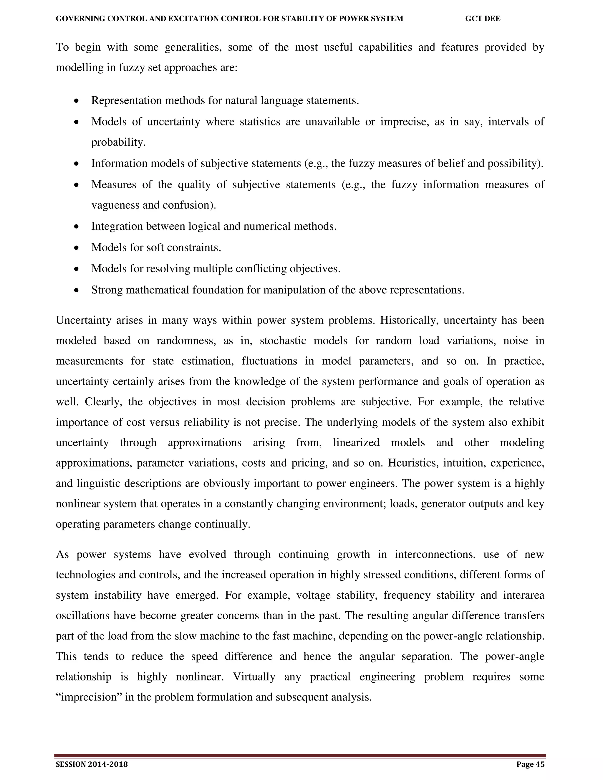 GOVERNING CONTROL AND EXCITATION CONTROL FOR STABILITY OF POWER SYSTEM GCT DEE
SESSION 2014-2018 Page 45
To begin with some generalities, some of the most useful capabilities and features provided by
modelling in fuzzy set approaches are:
 Representation methods for natural language statements.
 Models of uncertainty where statistics are unavailable or imprecise, as in say, intervals of
probability.
 Information models of subjective statements (e.g., the fuzzy measures of belief and possibility).
 Measures of the quality of subjective statements (e.g., the fuzzy information measures of
vagueness and confusion).
 Integration between logical and numerical methods.
 Models for soft constraints.
 Models for resolving multiple conflicting objectives.
 Strong mathematical foundation for manipulation of the above representations.
Uncertainty arises in many ways within power system problems. Historically, uncertainty has been
modeled based on randomness, as in, stochastic models for random load variations, noise in
measurements for state estimation, fluctuations in model parameters, and so on. In practice,
uncertainty certainly arises from the knowledge of the system performance and goals of operation as
well. Clearly, the objectives in most decision problems are subjective. For example, the relative
importance of cost versus reliability is not precise. The underlying models of the system also exhibit
uncertainty through approximations arising from, linearized models and other modeling
approximations, parameter variations, costs and pricing, and so on. Heuristics, intuition, experience,
and linguistic descriptions are obviously important to power engineers. The power system is a highly
nonlinear system that operates in a constantly changing environment; loads, generator outputs and key
operating parameters change continually.
As power systems have evolved through continuing growth in interconnections, use of new
technologies and controls, and the increased operation in highly stressed conditions, different forms of
system instability have emerged. For example, voltage stability, frequency stability and interarea
oscillations have become greater concerns than in the past. The resulting angular difference transfers
part of the load from the slow machine to the fast machine, depending on the power-angle relationship.
This tends to reduce the speed difference and hence the angular separation. The power-angle
relationship is highly nonlinear. Virtually any practical engineering problem requires some
“imprecision” in the problem formulation and subsequent analysis.
 