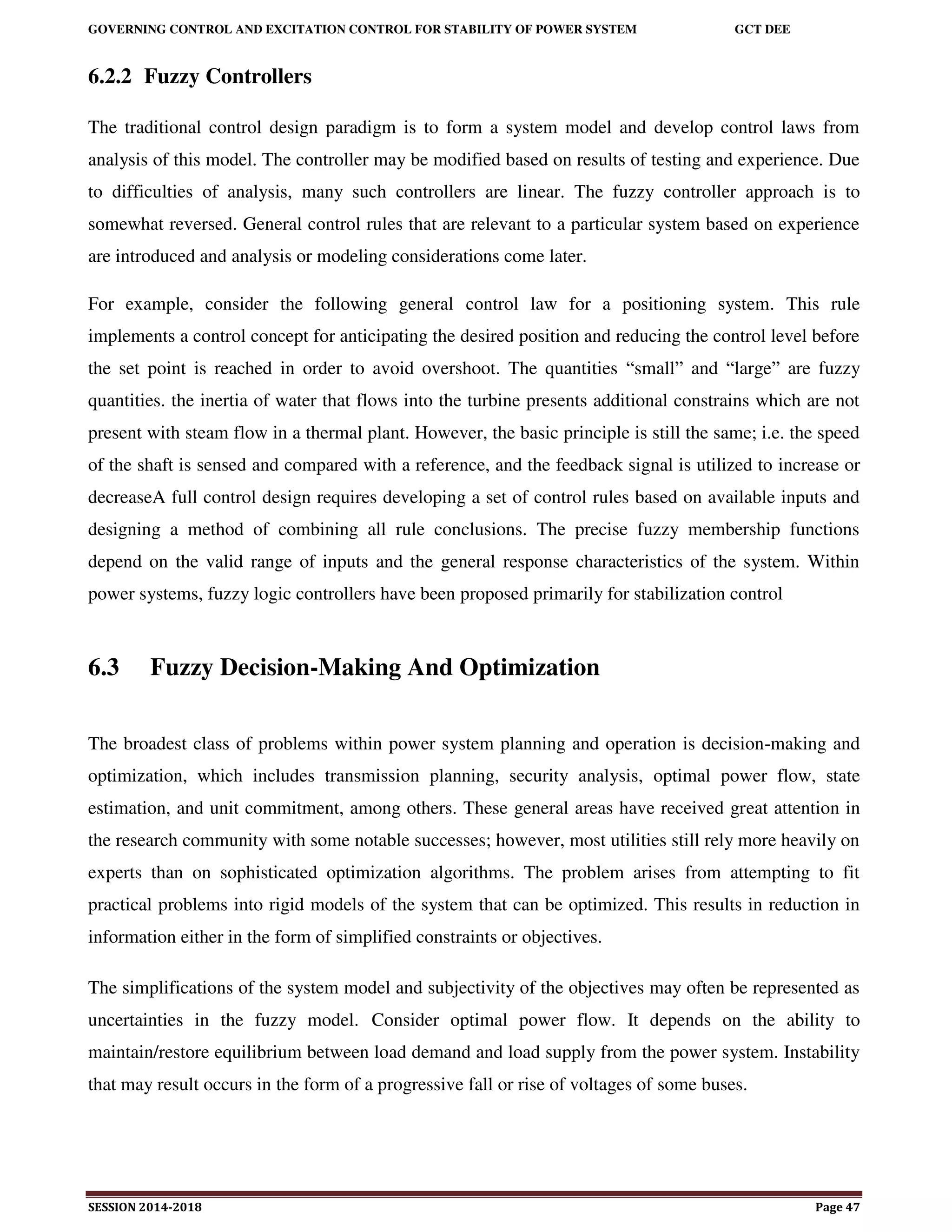 GOVERNING CONTROL AND EXCITATION CONTROL FOR STABILITY OF POWER SYSTEM GCT DEE
SESSION 2014-2018 Page 47
6.2.2 Fuzzy Controllers
The traditional control design paradigm is to form a system model and develop control laws from
analysis of this model. The controller may be modified based on results of testing and experience. Due
to difficulties of analysis, many such controllers are linear. The fuzzy controller approach is to
somewhat reversed. General control rules that are relevant to a particular system based on experience
are introduced and analysis or modeling considerations come later.
For example, consider the following general control law for a positioning system. This rule
implements a control concept for anticipating the desired position and reducing the control level before
the set point is reached in order to avoid overshoot. The quantities “small” and “large” are fuzzy
quantities. the inertia of water that flows into the turbine presents additional constrains which are not
present with steam flow in a thermal plant. However, the basic principle is still the same; i.e. the speed
of the shaft is sensed and compared with a reference, and the feedback signal is utilized to increase or
decreaseA full control design requires developing a set of control rules based on available inputs and
designing a method of combining all rule conclusions. The precise fuzzy membership functions
depend on the valid range of inputs and the general response characteristics of the system. Within
power systems, fuzzy logic controllers have been proposed primarily for stabilization control
6.3 Fuzzy Decision-Making And Optimization
The broadest class of problems within power system planning and operation is decision-making and
optimization, which includes transmission planning, security analysis, optimal power flow, state
estimation, and unit commitment, among others. These general areas have received great attention in
the research community with some notable successes; however, most utilities still rely more heavily on
experts than on sophisticated optimization algorithms. The problem arises from attempting to fit
practical problems into rigid models of the system that can be optimized. This results in reduction in
information either in the form of simplified constraints or objectives.
The simplifications of the system model and subjectivity of the objectives may often be represented as
uncertainties in the fuzzy model. Consider optimal power flow. It depends on the ability to
maintain/restore equilibrium between load demand and load supply from the power system. Instability
that may result occurs in the form of a progressive fall or rise of voltages of some buses.
 