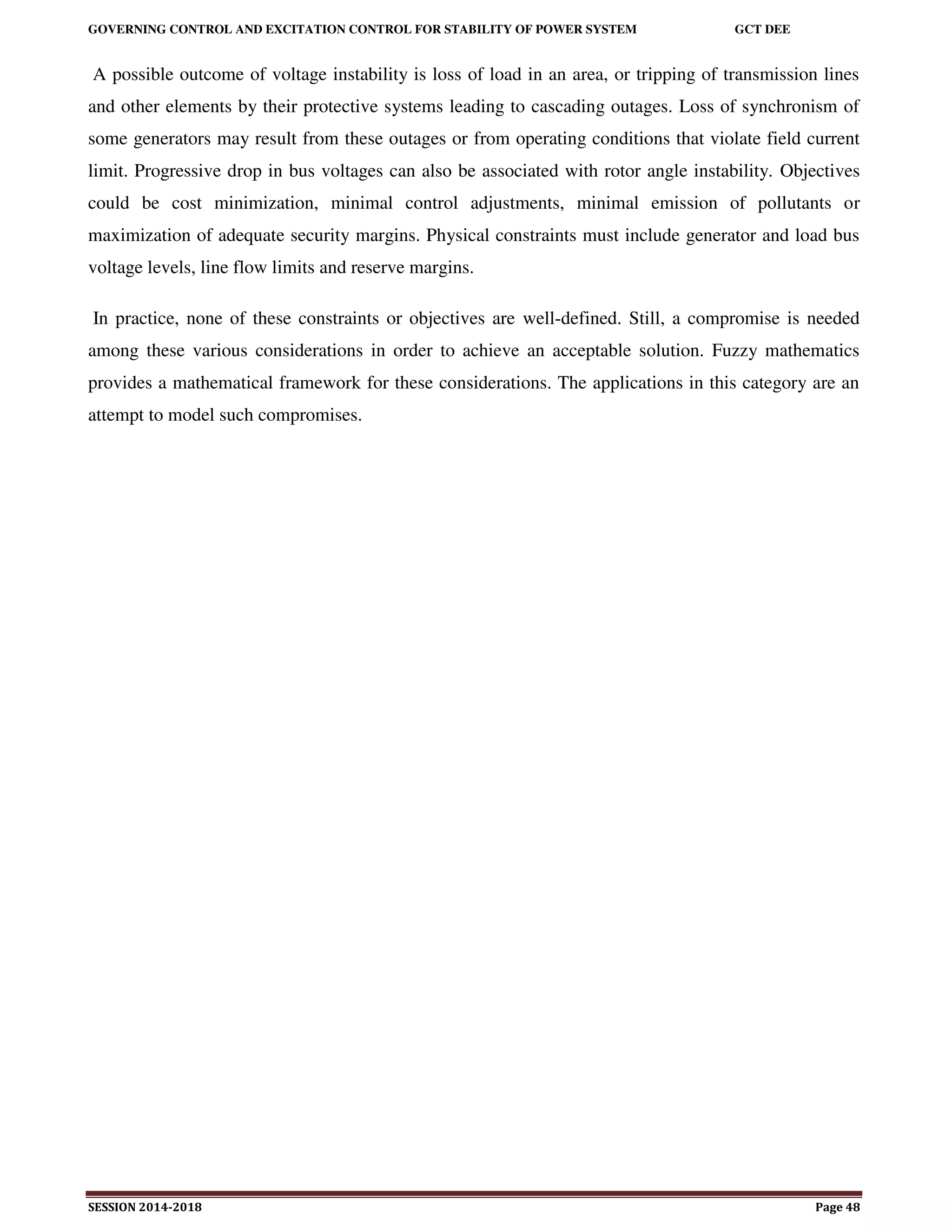 GOVERNING CONTROL AND EXCITATION CONTROL FOR STABILITY OF POWER SYSTEM GCT DEE
SESSION 2014-2018 Page 48
A possible outcome of voltage instability is loss of load in an area, or tripping of transmission lines
and other elements by their protective systems leading to cascading outages. Loss of synchronism of
some generators may result from these outages or from operating conditions that violate field current
limit. Progressive drop in bus voltages can also be associated with rotor angle instability. Objectives
could be cost minimization, minimal control adjustments, minimal emission of pollutants or
maximization of adequate security margins. Physical constraints must include generator and load bus
voltage levels, line flow limits and reserve margins.
In practice, none of these constraints or objectives are well-defined. Still, a compromise is needed
among these various considerations in order to achieve an acceptable solution. Fuzzy mathematics
provides a mathematical framework for these considerations. The applications in this category are an
attempt to model such compromises.
 