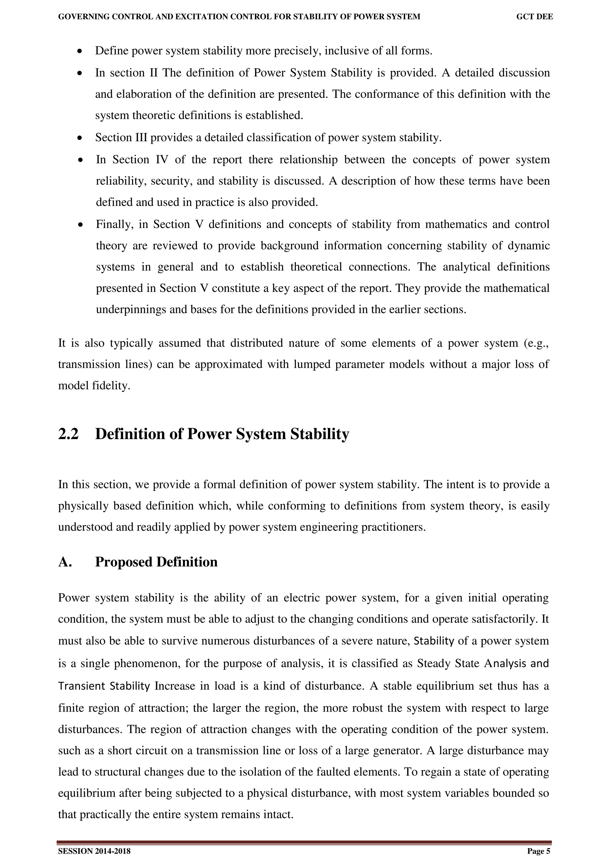 GOVERNING CONTROL AND EXCITATION CONTROL FOR STABILITY OF POWER SYSTEM GCT DEE
SESSION 2014-2018 Page 5
 Define power system stability more precisely, inclusive of all forms.
 In section II The definition of Power System Stability is provided. A detailed discussion
and elaboration of the definition are presented. The conformance of this definition with the
system theoretic definitions is established.
 Section III provides a detailed classification of power system stability.
 In Section IV of the report there relationship between the concepts of power system
reliability, security, and stability is discussed. A description of how these terms have been
defined and used in practice is also provided.
 Finally, in Section V definitions and concepts of stability from mathematics and control
theory are reviewed to provide background information concerning stability of dynamic
systems in general and to establish theoretical connections. The analytical definitions
presented in Section V constitute a key aspect of the report. They provide the mathematical
underpinnings and bases for the definitions provided in the earlier sections.
It is also typically assumed that distributed nature of some elements of a power system (e.g.,
transmission lines) can be approximated with lumped parameter models without a major loss of
model fidelity.
2.2 Definition of Power System Stability
In this section, we provide a formal definition of power system stability. The intent is to provide a
physically based definition which, while conforming to definitions from system theory, is easily
understood and readily applied by power system engineering practitioners.
A. Proposed Definition
Power system stability is the ability of an electric power system, for a given initial operating
condition, the system must be able to adjust to the changing conditions and operate satisfactorily. It
must also be able to survive numerous disturbances of a severe nature, Stability of a power system
is a single phenomenon, for the purpose of analysis, it is classified as Steady State Analysis and
Transient Stability Increase in load is a kind of disturbance. A stable equilibrium set thus has a
finite region of attraction; the larger the region, the more robust the system with respect to large
disturbances. The region of attraction changes with the operating condition of the power system.
such as a short circuit on a transmission line or loss of a large generator. A large disturbance may
lead to structural changes due to the isolation of the faulted elements. To regain a state of operating
equilibrium after being subjected to a physical disturbance, with most system variables bounded so
that practically the entire system remains intact.
 