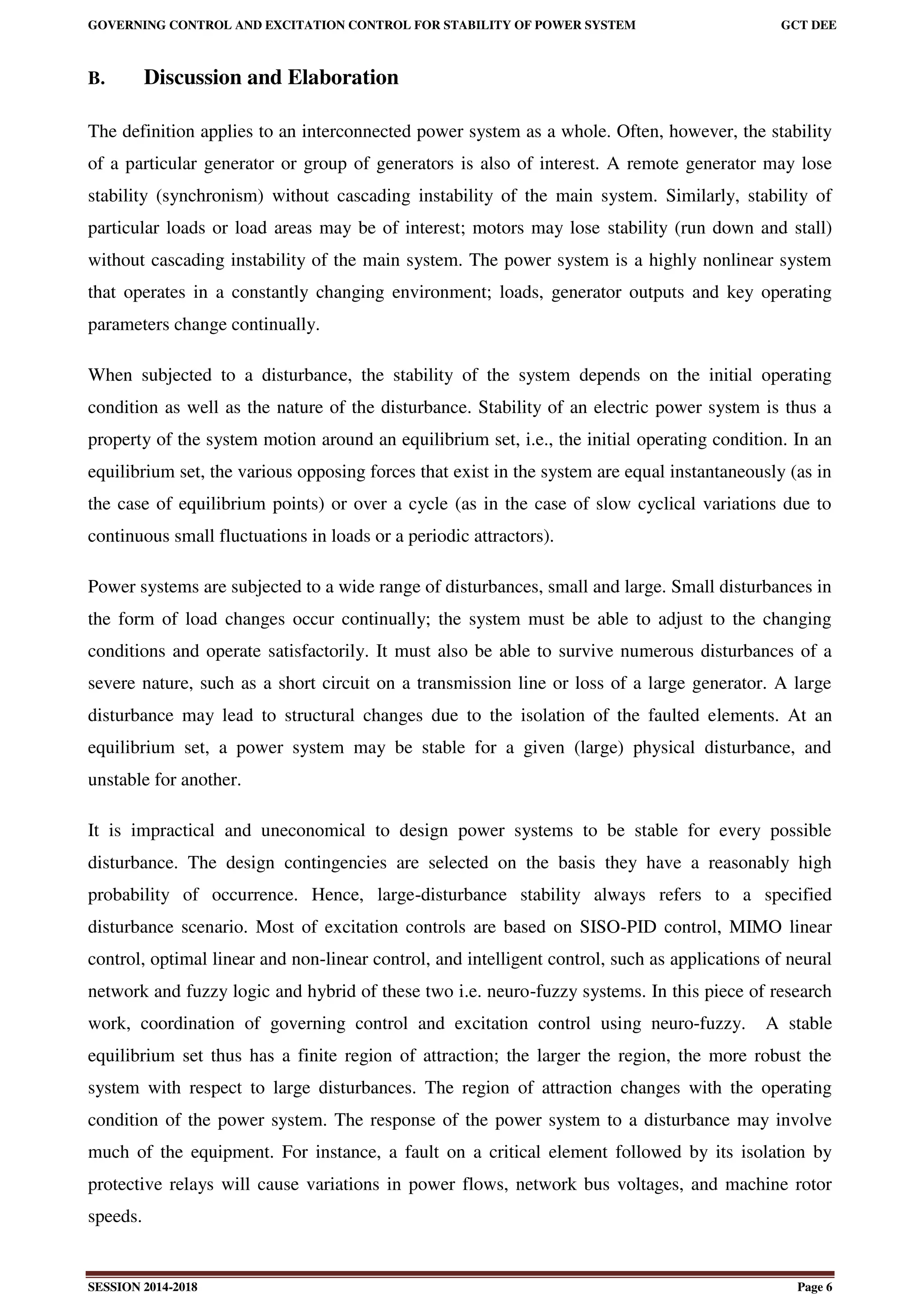 GOVERNING CONTROL AND EXCITATION CONTROL FOR STABILITY OF POWER SYSTEM GCT DEE
SESSION 2014-2018 Page 6
B. Discussion and Elaboration
The definition applies to an interconnected power system as a whole. Often, however, the stability
of a particular generator or group of generators is also of interest. A remote generator may lose
stability (synchronism) without cascading instability of the main system. Similarly, stability of
particular loads or load areas may be of interest; motors may lose stability (run down and stall)
without cascading instability of the main system. The power system is a highly nonlinear system
that operates in a constantly changing environment; loads, generator outputs and key operating
parameters change continually.
When subjected to a disturbance, the stability of the system depends on the initial operating
condition as well as the nature of the disturbance. Stability of an electric power system is thus a
property of the system motion around an equilibrium set, i.e., the initial operating condition. In an
equilibrium set, the various opposing forces that exist in the system are equal instantaneously (as in
the case of equilibrium points) or over a cycle (as in the case of slow cyclical variations due to
continuous small fluctuations in loads or a periodic attractors).
Power systems are subjected to a wide range of disturbances, small and large. Small disturbances in
the form of load changes occur continually; the system must be able to adjust to the changing
conditions and operate satisfactorily. It must also be able to survive numerous disturbances of a
severe nature, such as a short circuit on a transmission line or loss of a large generator. A large
disturbance may lead to structural changes due to the isolation of the faulted elements. At an
equilibrium set, a power system may be stable for a given (large) physical disturbance, and
unstable for another.
It is impractical and uneconomical to design power systems to be stable for every possible
disturbance. The design contingencies are selected on the basis they have a reasonably high
probability of occurrence. Hence, large-disturbance stability always refers to a specified
disturbance scenario. Most of excitation controls are based on SISO-PID control, MIMO linear
control, optimal linear and non-linear control, and intelligent control, such as applications of neural
network and fuzzy logic and hybrid of these two i.e. neuro-fuzzy systems. In this piece of research
work, coordination of governing control and excitation control using neuro-fuzzy. A stable
equilibrium set thus has a finite region of attraction; the larger the region, the more robust the
system with respect to large disturbances. The region of attraction changes with the operating
condition of the power system. The response of the power system to a disturbance may involve
much of the equipment. For instance, a fault on a critical element followed by its isolation by
protective relays will cause variations in power flows, network bus voltages, and machine rotor
speeds.
 