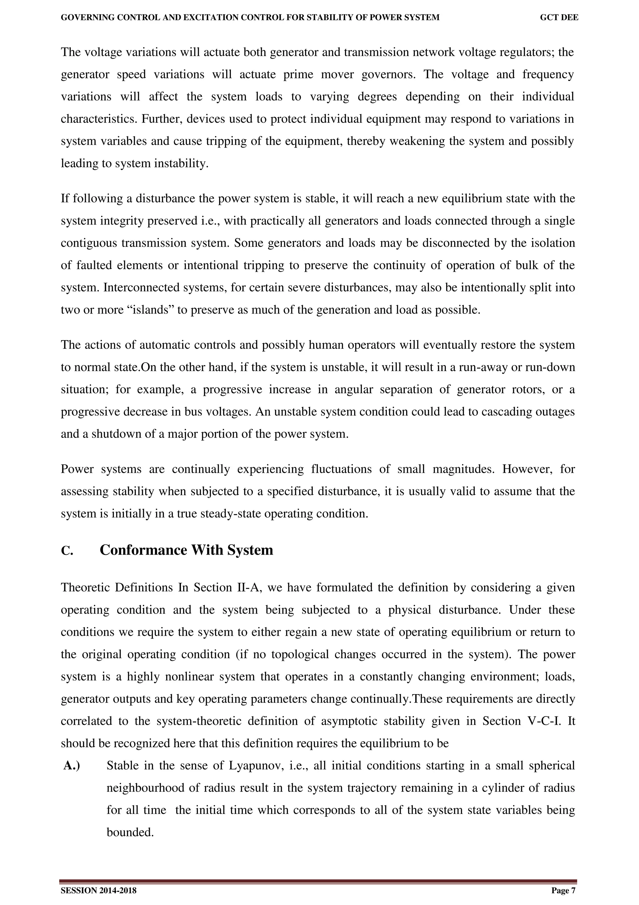GOVERNING CONTROL AND EXCITATION CONTROL FOR STABILITY OF POWER SYSTEM GCT DEE
SESSION 2014-2018 Page 7
The voltage variations will actuate both generator and transmission network voltage regulators; the
generator speed variations will actuate prime mover governors. The voltage and frequency
variations will affect the system loads to varying degrees depending on their individual
characteristics. Further, devices used to protect individual equipment may respond to variations in
system variables and cause tripping of the equipment, thereby weakening the system and possibly
leading to system instability.
If following a disturbance the power system is stable, it will reach a new equilibrium state with the
system integrity preserved i.e., with practically all generators and loads connected through a single
contiguous transmission system. Some generators and loads may be disconnected by the isolation
of faulted elements or intentional tripping to preserve the continuity of operation of bulk of the
system. Interconnected systems, for certain severe disturbances, may also be intentionally split into
two or more “islands” to preserve as much of the generation and load as possible.
The actions of automatic controls and possibly human operators will eventually restore the system
to normal state.On the other hand, if the system is unstable, it will result in a run-away or run-down
situation; for example, a progressive increase in angular separation of generator rotors, or a
progressive decrease in bus voltages. An unstable system condition could lead to cascading outages
and a shutdown of a major portion of the power system.
Power systems are continually experiencing fluctuations of small magnitudes. However, for
assessing stability when subjected to a specified disturbance, it is usually valid to assume that the
system is initially in a true steady-state operating condition.
C. Conformance With System
Theoretic Definitions In Section II-A, we have formulated the definition by considering a given
operating condition and the system being subjected to a physical disturbance. Under these
conditions we require the system to either regain a new state of operating equilibrium or return to
the original operating condition (if no topological changes occurred in the system). The power
system is a highly nonlinear system that operates in a constantly changing environment; loads,
generator outputs and key operating parameters change continually.These requirements are directly
correlated to the system-theoretic definition of asymptotic stability given in Section V-C-I. It
should be recognized here that this definition requires the equilibrium to be
A.) Stable in the sense of Lyapunov, i.e., all initial conditions starting in a small spherical
neighbourhood of radius result in the system trajectory remaining in a cylinder of radius
for all time the initial time which corresponds to all of the system state variables being
bounded.
 