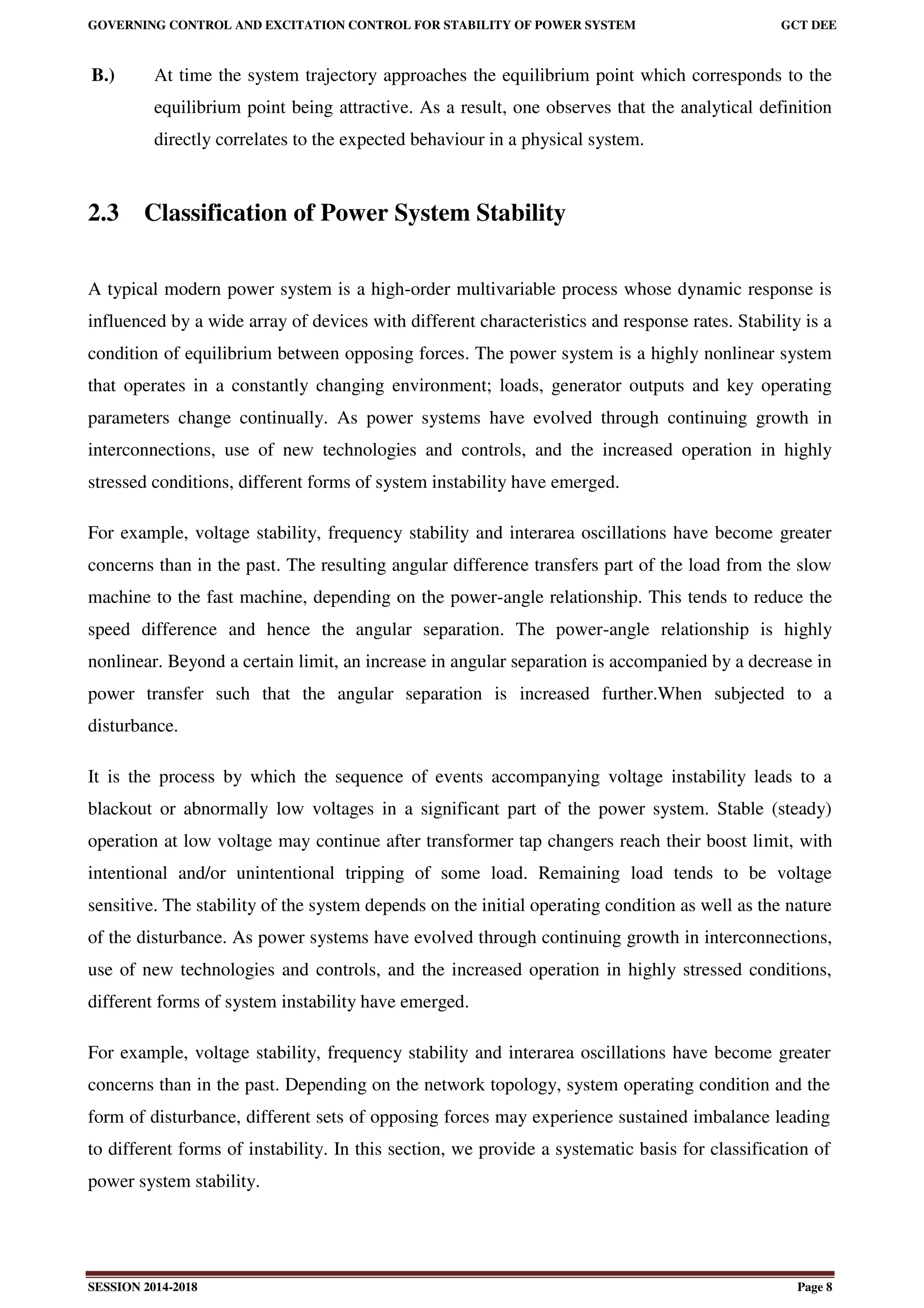 GOVERNING CONTROL AND EXCITATION CONTROL FOR STABILITY OF POWER SYSTEM GCT DEE
SESSION 2014-2018 Page 8
B.) At time the system trajectory approaches the equilibrium point which corresponds to the
equilibrium point being attractive. As a result, one observes that the analytical definition
directly correlates to the expected behaviour in a physical system.
2.3 Classification of Power System Stability
A typical modern power system is a high-order multivariable process whose dynamic response is
influenced by a wide array of devices with different characteristics and response rates. Stability is a
condition of equilibrium between opposing forces. The power system is a highly nonlinear system
that operates in a constantly changing environment; loads, generator outputs and key operating
parameters change continually. As power systems have evolved through continuing growth in
interconnections, use of new technologies and controls, and the increased operation in highly
stressed conditions, different forms of system instability have emerged.
For example, voltage stability, frequency stability and interarea oscillations have become greater
concerns than in the past. The resulting angular difference transfers part of the load from the slow
machine to the fast machine, depending on the power-angle relationship. This tends to reduce the
speed difference and hence the angular separation. The power-angle relationship is highly
nonlinear. Beyond a certain limit, an increase in angular separation is accompanied by a decrease in
power transfer such that the angular separation is increased further.When subjected to a
disturbance.
It is the process by which the sequence of events accompanying voltage instability leads to a
blackout or abnormally low voltages in a significant part of the power system. Stable (steady)
operation at low voltage may continue after transformer tap changers reach their boost limit, with
intentional and/or unintentional tripping of some load. Remaining load tends to be voltage
sensitive. The stability of the system depends on the initial operating condition as well as the nature
of the disturbance. As power systems have evolved through continuing growth in interconnections,
use of new technologies and controls, and the increased operation in highly stressed conditions,
different forms of system instability have emerged.
For example, voltage stability, frequency stability and interarea oscillations have become greater
concerns than in the past. Depending on the network topology, system operating condition and the
form of disturbance, different sets of opposing forces may experience sustained imbalance leading
to different forms of instability. In this section, we provide a systematic basis for classification of
power system stability.
 