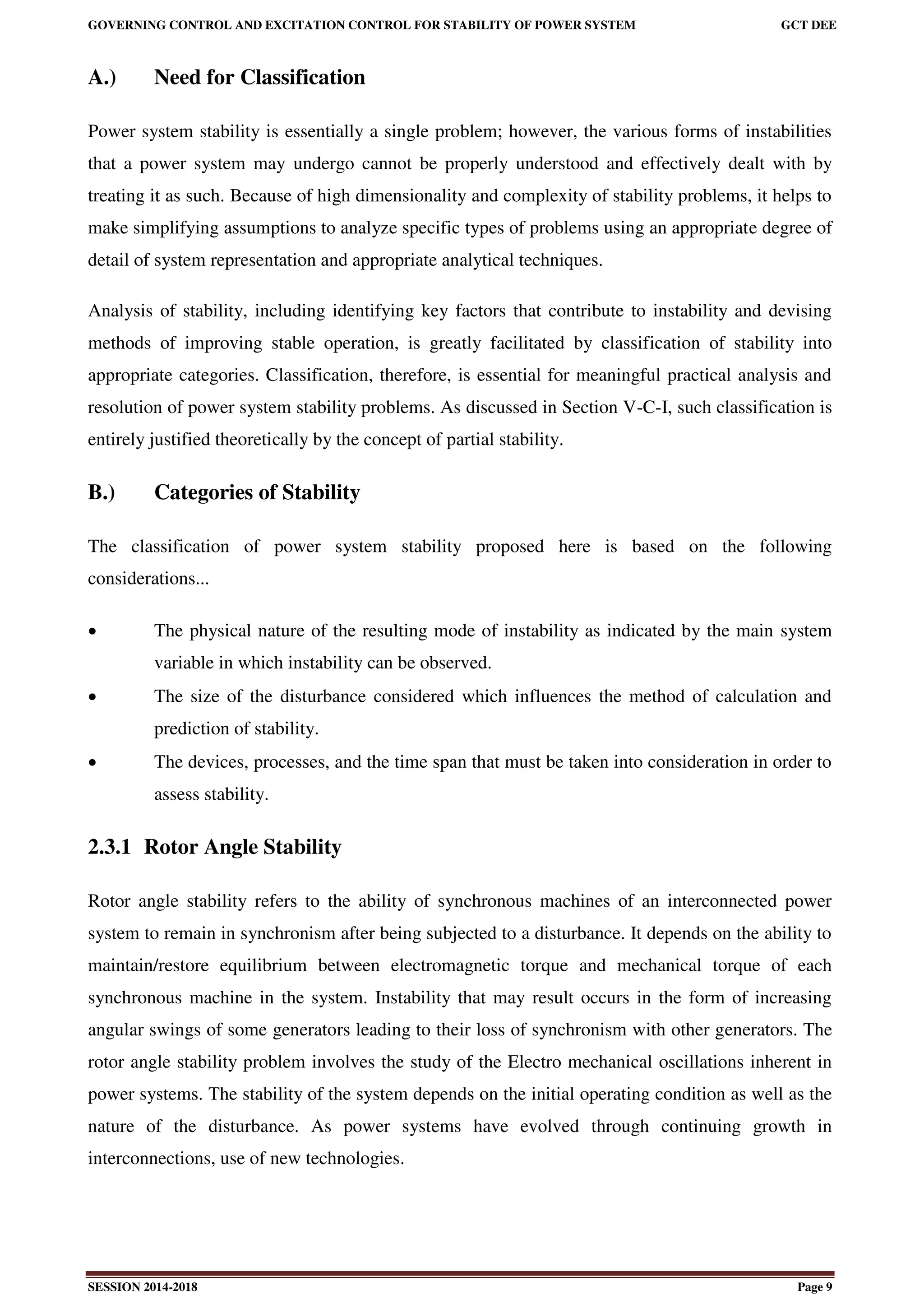 GOVERNING CONTROL AND EXCITATION CONTROL FOR STABILITY OF POWER SYSTEM GCT DEE
SESSION 2014-2018 Page 9
A.) Need for Classification
Power system stability is essentially a single problem; however, the various forms of instabilities
that a power system may undergo cannot be properly understood and effectively dealt with by
treating it as such. Because of high dimensionality and complexity of stability problems, it helps to
make simplifying assumptions to analyze specific types of problems using an appropriate degree of
detail of system representation and appropriate analytical techniques.
Analysis of stability, including identifying key factors that contribute to instability and devising
methods of improving stable operation, is greatly facilitated by classification of stability into
appropriate categories. Classification, therefore, is essential for meaningful practical analysis and
resolution of power system stability problems. As discussed in Section V-C-I, such classification is
entirely justified theoretically by the concept of partial stability.
B.) Categories of Stability
The classification of power system stability proposed here is based on the following
considerations...
 The physical nature of the resulting mode of instability as indicated by the main system
variable in which instability can be observed.
 The size of the disturbance considered which influences the method of calculation and
prediction of stability.
 The devices, processes, and the time span that must be taken into consideration in order to
assess stability.
2.3.1 Rotor Angle Stability
Rotor angle stability refers to the ability of synchronous machines of an interconnected power
system to remain in synchronism after being subjected to a disturbance. It depends on the ability to
maintain/restore equilibrium between electromagnetic torque and mechanical torque of each
synchronous machine in the system. Instability that may result occurs in the form of increasing
angular swings of some generators leading to their loss of synchronism with other generators. The
rotor angle stability problem involves the study of the Electro mechanical oscillations inherent in
power systems. The stability of the system depends on the initial operating condition as well as the
nature of the disturbance. As power systems have evolved through continuing growth in
interconnections, use of new technologies.
 