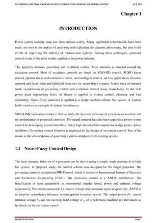 GOVERNING CONTROL AND EXCITATION CONTROL FOR STABILITY OF POWER SYSTEM GCT DEE
SESSION 2014-2018 Page 1
Chapter 1
INTRODUCTION
Power system stability issue has been studied widely. Many significant contributions have been
made, not only in the aspects of analyzing and explaining the dynamic phenomena, but also in the
efforts of improving the stability of transmission systems. Among these techniques, generator
control is one of the most widely applied in the power industry.
This typically includes governing and excitation control. Most attention is directed toward the
excitation control. Most of excitation controls are based on SISO-PID control, MIMO linear
control, optimal linear and non-linear control, and intelligent control, such as applications of neural
network and fuzzy logic and hybrid of these two i.e. neuro-fuzzy systems. In this piece of research
work, coordination of governing control and excitation control using neuro-fuzzy. In the field
power plant engineering fuzzy set theory is applied in system control, planning and load
scheduling. Neuro-fuzzy controller is applied to a single machine infinite bus system. A 3-phase
fault is used as an example of system disturbances.
SIMULINK simulation model is built to study the dynamic behavior of synchronous machine and
the performance of proposed controller. The neural network has also been applied in power system
control by developing neural controllers. Fuzzy logic has also been applied to design power system
stabilizers. Governing system behavior is neglected in the design of excitation control. Part of the
reason is the slow response of governing systems compared with exciting system.
1.1 Neuro-Fuzzy Control Design
The basic dynamic behavior of a generator can be shown using a simple single machine to infinite
bus system. In proposed study, the control scheme was designed for the single generator. The
governing control is a traditional PID Control, which is similar to International Journal of Electrical
and Electronics Engineering (IEEE). The excitation control is a ANFIS architecture. The
fuzzification of input parameters i.e. incremental angular speed, power and terminal voltage
respectively. The output parameters i.e. source voltage and command signal respectively. ANFIS is
an adaptive neuro-fuzzy inference system applied in power system. The output power Pe , speed,
terminal voltage Vt and the exciting field voltage E fd of synchronous machine are introduced as
feedbacks in the excitation control.
 