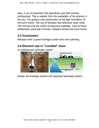 ENBE │ FINAL PROJECT │ PART A – REPORT │ THE BETTER LIVABLE TOWN REPRESENTATION 
view, it can be assumed that agriculture was their primary 
professional. This is evident from the availability of the granary in 
the city. The granary was constructed on the high foundation of 
the burnt bricks. The city of Harappa had defensive outer walls. 
The fortress was the centre of important buildings; most of these 
settlements were built of bricks, chiseled stones and burnt bricks. 
3.3 Conclusion 
Harappa have a good drainage system and town planning. 
3.4 Element use in “Lerofeel” town 
a) Underground drainage system 
Design the drainage system with separate sewerage system. 
CHAU XET NEE │0320222 │MISS IFFA │FNBE AUGUST 2014 │TAYLOR’S UNIVERSITY 
10 
 