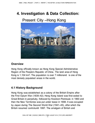 ENBE │ FINAL PROJECT │ PART A – REPORT │ THE BETTER LIVABLE TOWN REPRESENTATION 
4. Investigation & Data Collection: 
Present City –Hong Kong 
CHAU XET NEE │0320222 │MISS IFFA │FNBE AUGUST 2014 │TAYLOR’S UNIVERSITY 
11 
Overview 
Hong Kong officially known as Hong Kong Special Administrative 
Region of the People's Republic of China. The land area of Hong 
Kong is 1,104 km². The population is over 7 millionand is one of the 
most densely populated areas in the world. 
4.1 History Background 
Hong Kong was established as a colony of the British Empire after 
the First Opium War (1839–42). Hong Kong Island was first ceded to 
Great Britain in perpetuity, followed by Kowloon Peninsula in 1860 and 
then the New Territories was put under lease in 1898. It was occupied 
by Japan during The Second World War (1941–45), after which the 
British resumed controluntil 1997. The amalgam of British and 
 